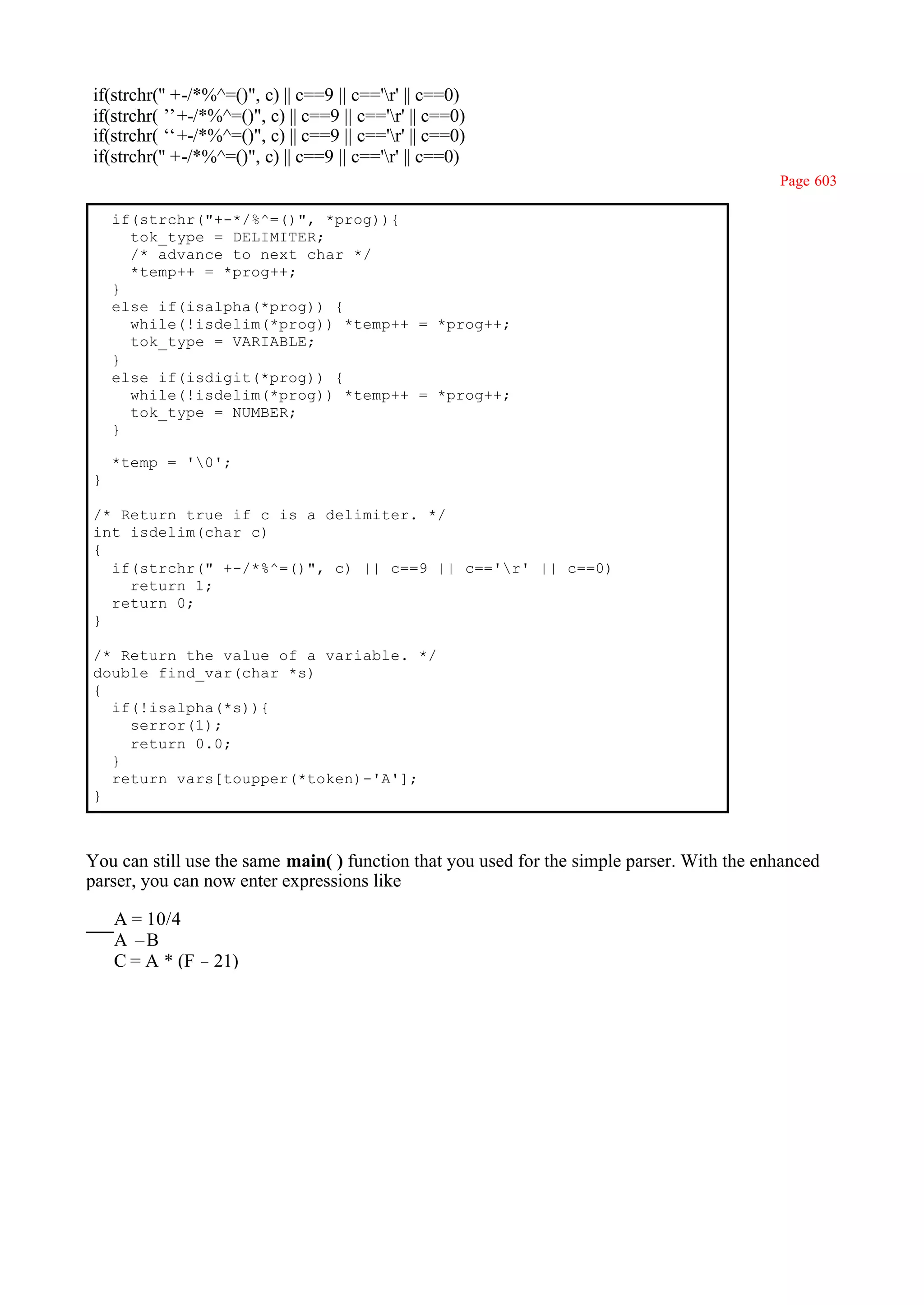 if(strchr('' +-/*%^=()", c) || c==9 || c=='r' || c==0)
if(strchr(’ +-/*%^=()", c) || c==9 || c=='r' || c==0)
            ’
if(strchr(‘ +-/*%^=()", c) || c==9 || c=='r' || c==0)
            ‘
if(strchr('' +-/*%^=()", c) || c==9 || c=='r' || c==0)
                                                                                            Page 603

    if(strchr("+-*/%^=()", *prog)){
      tok_type = DELIMITER;
      /* advance to next char */
      *temp++ = *prog++;
    }
    else if(isalpha(*prog)) {
      while(!isdelim(*prog)) *temp++ = *prog++;
      tok_type = VARIABLE;
    }
    else if(isdigit(*prog)) {
      while(!isdelim(*prog)) *temp++ = *prog++;
      tok_type = NUMBER;
    }

    *temp = '0';
}

/* Return true if c is a delimiter. */
int isdelim(char c)
{
  if(strchr(" +-/*%^=()", c) || c==9 || c=='r' || c==0)
    return 1;
  return 0;
}

/* Return the value of a variable. */
double find_var(char *s)
{
  if(!isalpha(*s)){
    serror(1);
    return 0.0;
  }
  return vars[toupper(*token)-'A'];
}



You can still use the same main( ) function that you used for the simple parser. With the enhanced
parser, you can now enter expressions like

    A = 10/4
    A –B
    C = A * (F – 21)
 