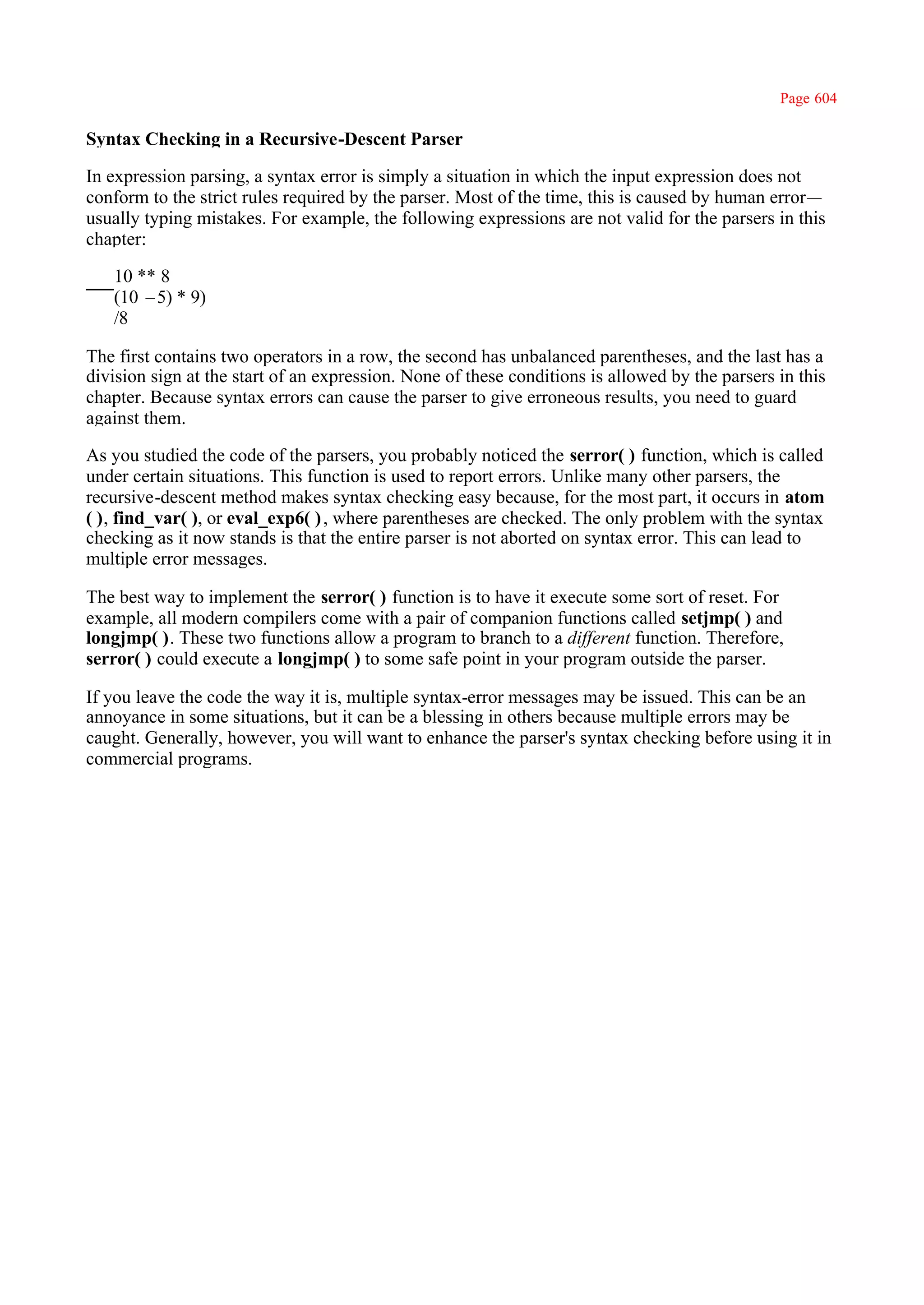 Page 604

Syntax Checking in a Recursive-Descent Parser

In expression parsing, a syntax error is simply a situation in which the input expression does not
conform to the strict rules required by the parser. Most of the time, this is caused by human error—
usually typing mistakes. For example, the following expressions are not valid for the parsers in this
chapter:

   10 ** 8
   (10 –5) * 9)
   /8

The first contains two operators in a row, the second has unbalanced parentheses, and the last has a
division sign at the start of an expression. None of these conditions is allowed by the parsers in this
chapter. Because syntax errors can cause the parser to give erroneous results, you need to guard
against them.

As you studied the code of the parsers, you probably noticed the serror( ) function, which is called
under certain situations. This function is used to report errors. Unlike many other parsers, the
recursive-descent method makes syntax checking easy because, for the most part, it occurs in atom
( ), find_var( ), or eval_exp6( ) , where parentheses are checked. The only problem with the syntax
checking as it now stands is that the entire parser is not aborted on syntax error. This can lead to
multiple error messages.

The best way to implement the serror( ) function is to have it execute some sort of reset. For
example, all modern compilers come with a pair of companion functions called setjmp( ) and
longjmp( ). These two functions allow a program to branch to a different function. Therefore,
serror( ) could execute a longjmp( ) to some safe point in your program outside the parser.

If you leave the code the way it is, multiple syntax-error messages may be issued. This can be an
annoyance in some situations, but it can be a blessing in others because multiple errors may be
caught. Generally, however, you will want to enhance the parser's syntax checking before using it in
commercial programs.
 