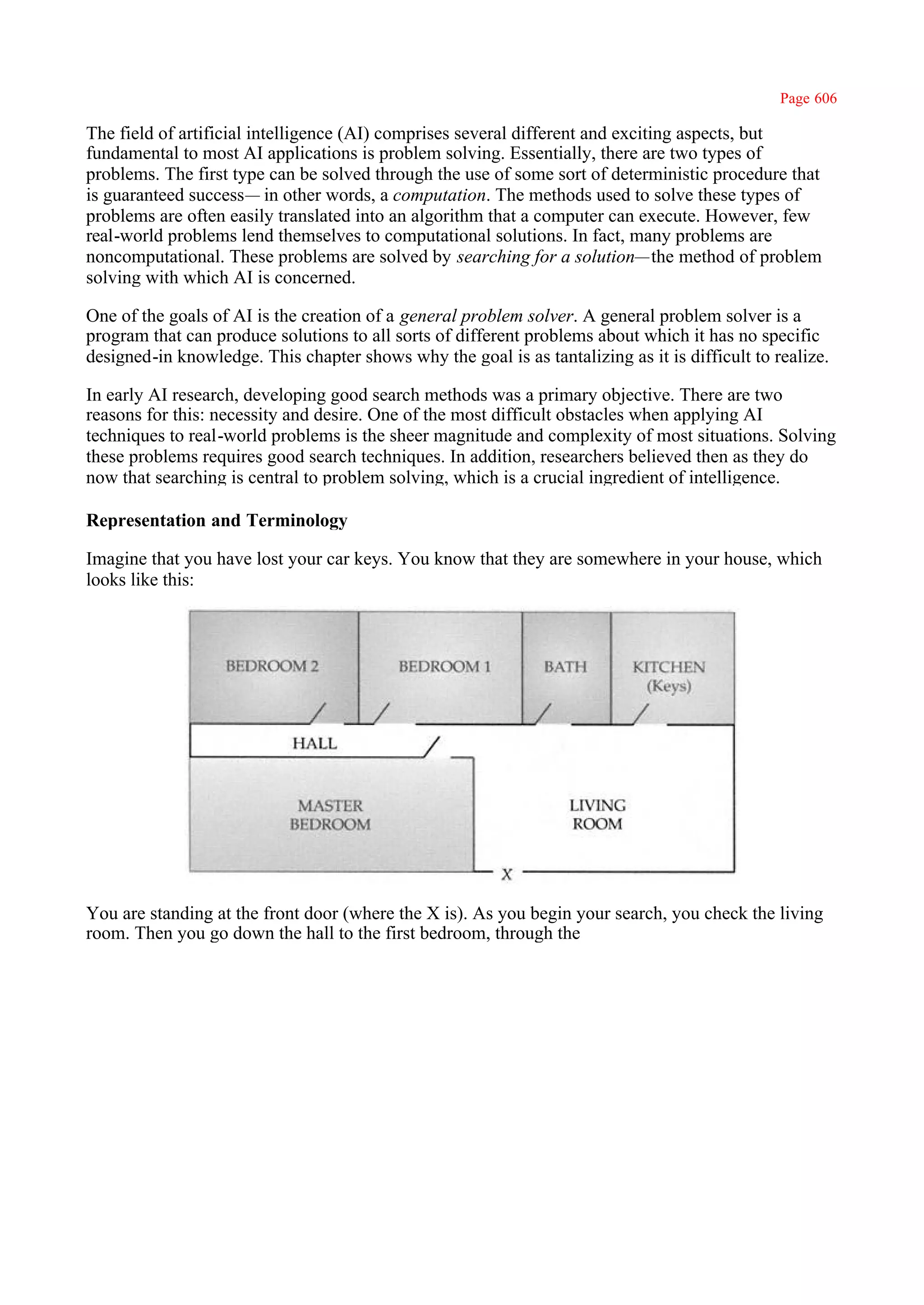 Page 606

The field of artificial intelligence (AI) comprises several different and exciting aspects, but
fundamental to most AI applications is problem solving. Essentially, there are two types of
problems. The first type can be solved through the use of some sort of deterministic procedure that
is guaranteed success— in other words, a computation. The methods used to solve these types of
problems are often easily translated into an algorithm that a computer can execute. However, few
real-world problems lend themselves to computational solutions. In fact, many problems are
noncomputational. These problems are solved by searching for a solution—the method of problem
solving with which AI is concerned.

One of the goals of AI is the creation of a general problem solver. A general problem solver is a
program that can produce solutions to all sorts of different problems about which it has no specific
designed-in knowledge. This chapter shows why the goal is as tantalizing as it is difficult to realize.

In early AI research, developing good search methods was a primary objective. There are two
reasons for this: necessity and desire. One of the most difficult obstacles when applying AI
techniques to real-world problems is the sheer magnitude and complexity of most situations. Solving
these problems requires good search techniques. In addition, researchers believed then as they do
now that searching is central to problem solving, which is a crucial ingredient of intelligence.

Representation and Terminology

Imagine that you have lost your car keys. You know that they are somewhere in your house, which
looks like this:




You are standing at the front door (where the X is). As you begin your search, you check the living
room. Then you go down the hall to the first bedroom, through the
 