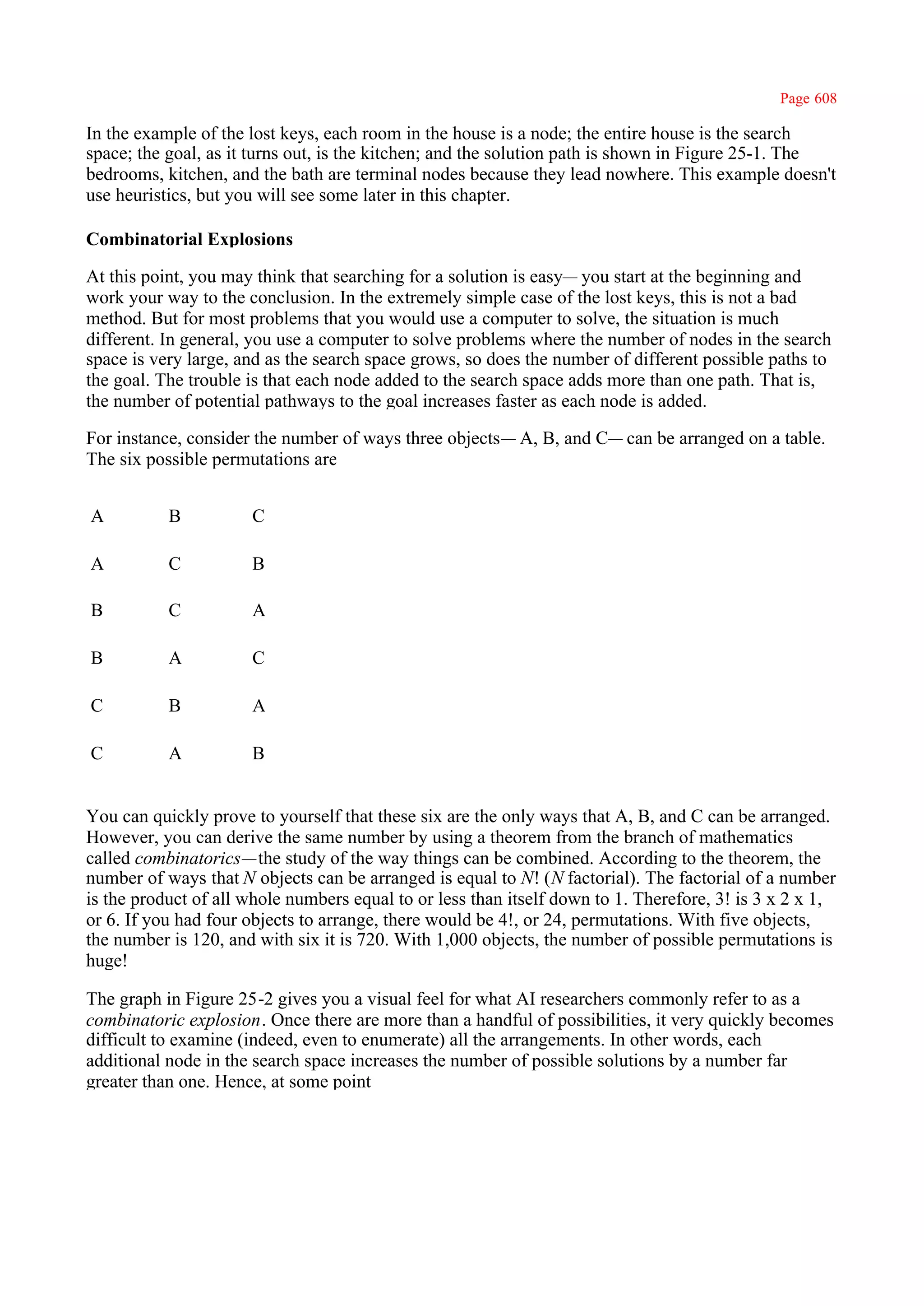 Page 608

In the example of the lost keys, each room in the house is a node; the entire house is the search
space; the goal, as it turns out, is the kitchen; and the solution path is shown in Figure 25-1. The
bedrooms, kitchen, and the bath are terminal nodes because they lead nowhere. This example doesn't
use heuristics, but you will see some later in this chapter.

Combinatorial Explosions

At this point, you may think that searching for a solution is easy— you start at the beginning and
work your way to the conclusion. In the extremely simple case of the lost keys, this is not a bad
method. But for most problems that you would use a computer to solve, the situation is much
different. In general, you use a computer to solve problems where the number of nodes in the search
space is very large, and as the search space grows, so does the number of different possible paths to
the goal. The trouble is that each node added to the search space adds more than one path. That is,
the number of potential pathways to the goal increases faster as each node is added.

For instance, consider the number of ways three objects— A, B, and C— can be arranged on a table.
The six possible permutations are


A          B          C

A          C          B

B          C          A

B          A          C

C          B          A

C          A          B


You can quickly prove to yourself that these six are the only ways that A, B, and C can be arranged.
However, you can derive the same number by using a theorem from the branch of mathematics
called combinatorics—the study of the way things can be combined. According to the theorem, the
number of ways that N objects can be arranged is equal to N! (N factorial). The factorial of a number
is the product of all whole numbers equal to or less than itself down to 1. Therefore, 3! is 3 x 2 x 1,
or 6. If you had four objects to arrange, there would be 4!, or 24, permutations. With five objects,
the number is 120, and with six it is 720. With 1,000 objects, the number of possible permutations is
huge!

The graph in Figure 25-2 gives you a visual feel for what AI researchers commonly refer to as a
combinatoric explosion. Once there are more than a handful of possibilities, it very quickly becomes
difficult to examine (indeed, even to enumerate) all the arrangements. In other words, each
additional node in the search space increases the number of possible solutions by a number far
greater than one. Hence, at some point
 
