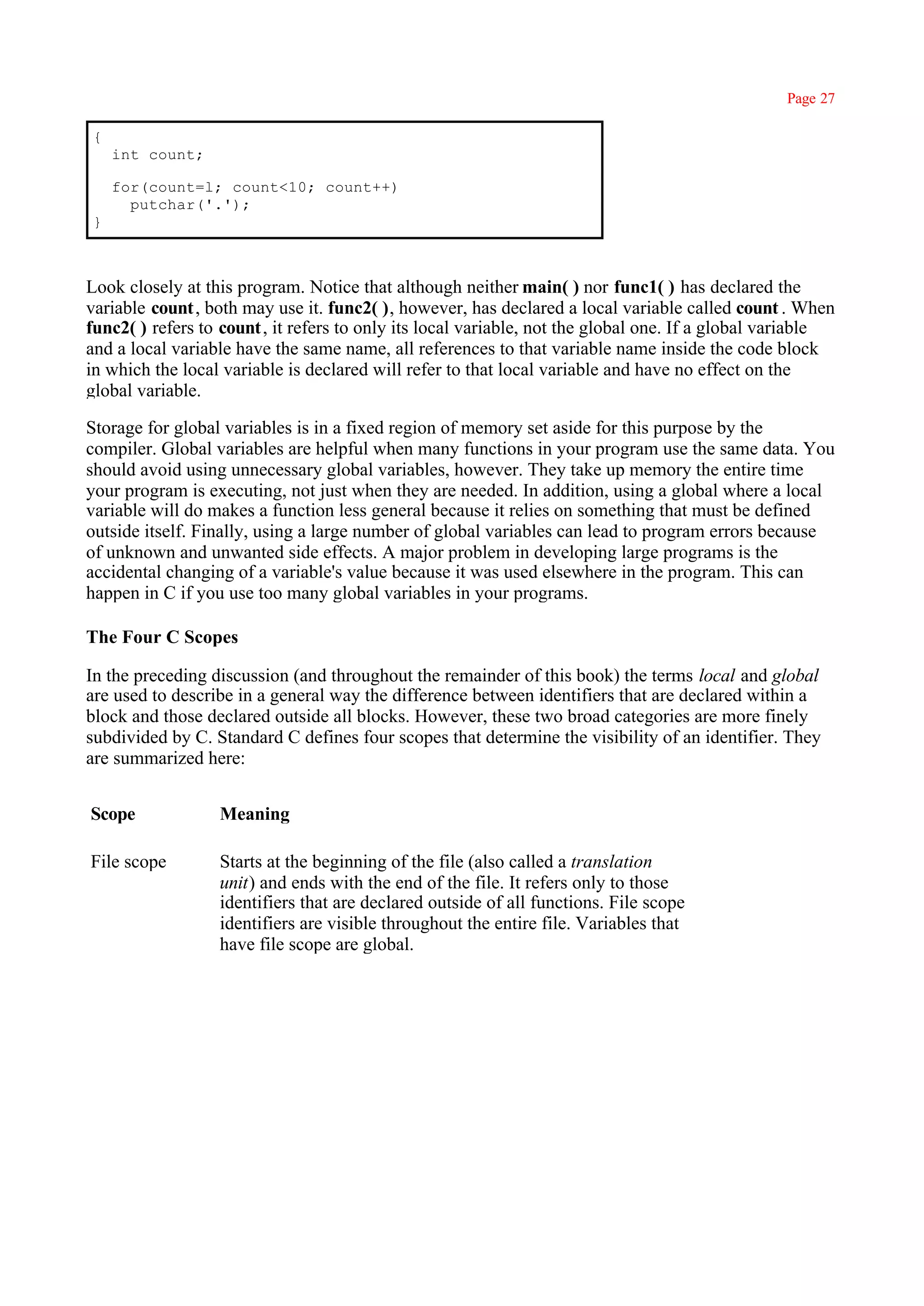 Page 27

{
    int count;

    for(count=l; count<10; count++)
      putchar('.');
}



Look closely at this program. Notice that although neither main( ) nor func1( ) has declared the
variable count, both may use it. func2( ), however, has declared a local variable called count . When
func2( ) refers to count, it refers to only its local variable, not the global one. If a global variable
and a local variable have the same name, all references to that variable name inside the code block
in which the local variable is declared will refer to that local variable and have no effect on the
global variable.

Storage for global variables is in a fixed region of memory set aside for this purpose by the
compiler. Global variables are helpful when many functions in your program use the same data. You
should avoid using unnecessary global variables, however. They take up memory the entire time
your program is executing, not just when they are needed. In addition, using a global where a local
variable will do makes a function less general because it relies on something that must be defined
outside itself. Finally, using a large number of global variables can lead to program errors because
of unknown and unwanted side effects. A major problem in developing large programs is the
accidental changing of a variable's value because it was used elsewhere in the program. This can
happen in C if you use too many global variables in your programs.

The Four C Scopes

In the preceding discussion (and throughout the remainder of this book) the terms local and global
are used to describe in a general way the difference between identifiers that are declared within a
block and those declared outside all blocks. However, these two broad categories are more finely
subdivided by C. Standard C defines four scopes that determine the visibility of an identifier. They
are summarized here:


Scope             Meaning

File scope        Starts at the beginning of the file (also called a translation
                  unit) and ends with the end of the file. It refers only to those
                  identifiers that are declared outside of all functions. File scope
                  identifiers are visible throughout the entire file. Variables that
                  have file scope are global.
 