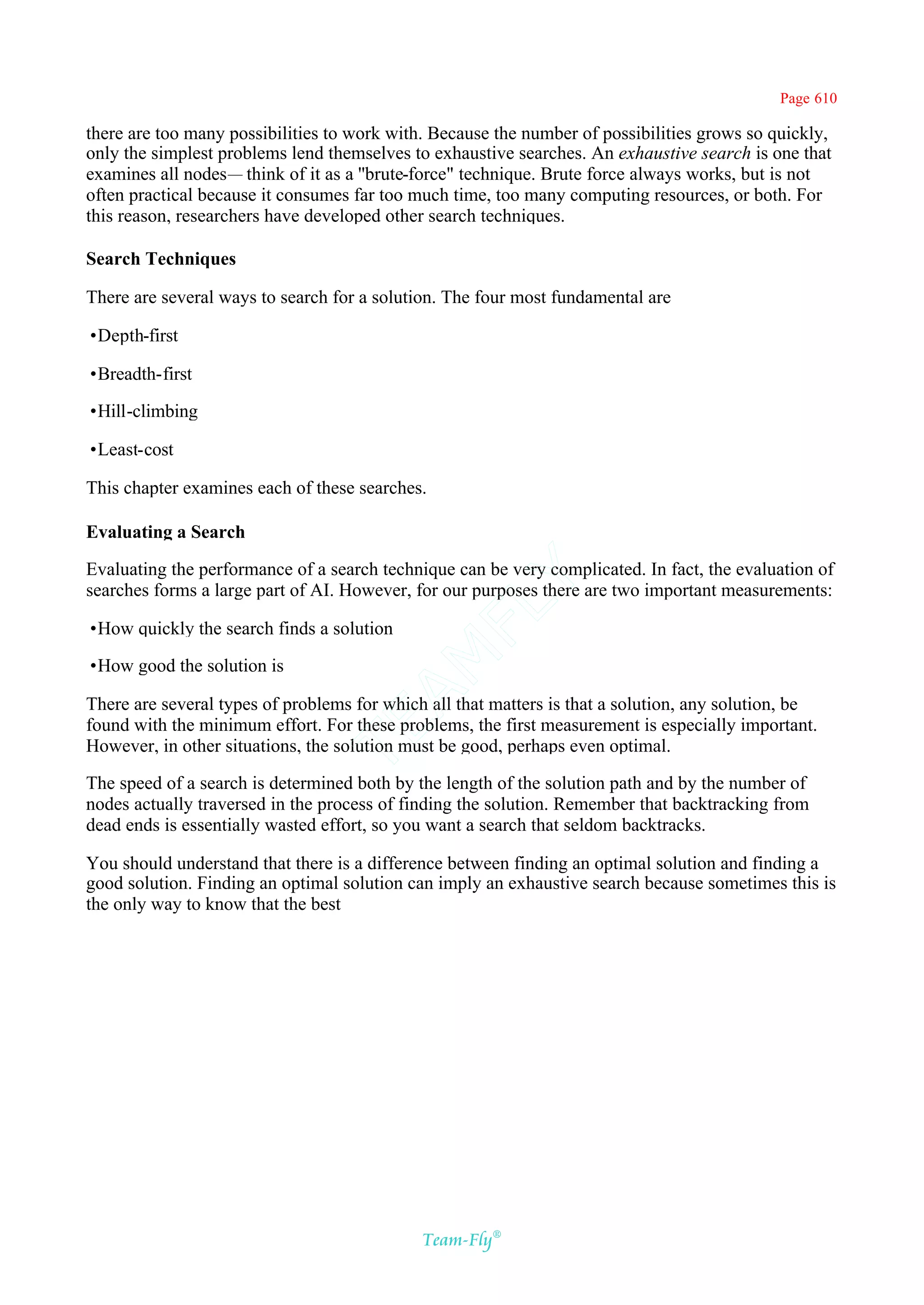 Page 610

there are too many possibilities to work with. Because the number of possibilities grows so quickly,
only the simplest problems lend themselves to exhaustive searches. An exhaustive search is one that
examines all nodes— think of it as a ''brute-force" technique. Brute force always works, but is not
often practical because it consumes far too much time, too many computing resources, or both. For
this reason, researchers have developed other search techniques.

Search Techniques

There are several ways to search for a solution. The four most fundamental are

•Depth-first

•Breadth-first

•Hill-climbing

•Least-cost

This chapter examines each of these searches.

Evaluating a Search

Evaluating the performance of a search technique can be very complicated. In fact, the evaluation of
                                           Y
searches forms a large part of AI. However, for our purposes there are two important measurements:
                                         FL

•How quickly the search finds a solution
                                       AM


•How good the solution is

There are several types of problems for which all that matters is that a solution, any solution, be
found with the minimum effort. For these problems, the first measurement is especially important.
                               TE




However, in other situations, the solution must be good, perhaps even optimal.

The speed of a search is determined both by the length of the solution path and by the number of
nodes actually traversed in the process of finding the solution. Remember that backtracking from
dead ends is essentially wasted effort, so you want a search that seldom backtracks.

You should understand that there is a difference between finding an optimal solution and finding a
good solution. Finding an optimal solution can imply an exhaustive search because sometimes this is
the only way to know that the best




                                             Team-Fly®
 