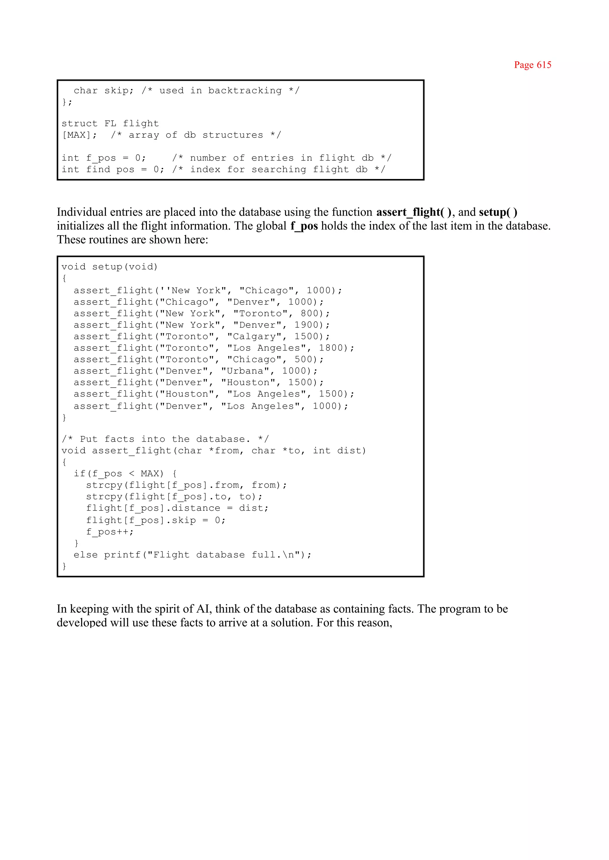 Page 615

     char skip; /* used in backtracking */
};

struct FL flight
[MAX]; /* array of db structures */

int f_pos = 0;    /* number of entries in flight db */
int find_pos = 0; /* index for searching flight db */



Individual entries are placed into the database using the function assert_flight( ), and setup( )
initializes all the flight information. The global f_pos holds the index of the last item in the database.
These routines are shown here:

void setup(void)
{
  assert_flight(''New York", "Chicago", 1000);
  assert_flight("Chicago", "Denver", 1000);
  assert_flight("New York", "Toronto", 800);
  assert_flight("New York", "Denver", 1900);
  assert_flight("Toronto", "Calgary", 1500);
  assert_flight("Toronto", "Los Angeles", 1800);
  assert_flight("Toronto", "Chicago", 500);
  assert_flight("Denver", "Urbana", 1000);
  assert_flight("Denver", "Houston", 1500);
  assert_flight("Houston", "Los Angeles", 1500);
  assert_flight("Denver", "Los Angeles", 1000);
}

/* Put facts into the database. */
void assert_flight(char *from, char *to, int dist)
{
  if(f_pos < MAX) {
    strcpy(flight[f_pos].from, from);
    strcpy(flight[f_pos].to, to);
    flight[f_pos].distance = dist;
    flight[f_pos].skip = 0;
    f_pos++;
  }
  else printf("Flight database full.n");
}



In keeping with the spirit of AI, think of the database as containing facts. The program to be
developed will use these facts to arrive at a solution. For this reason,
 