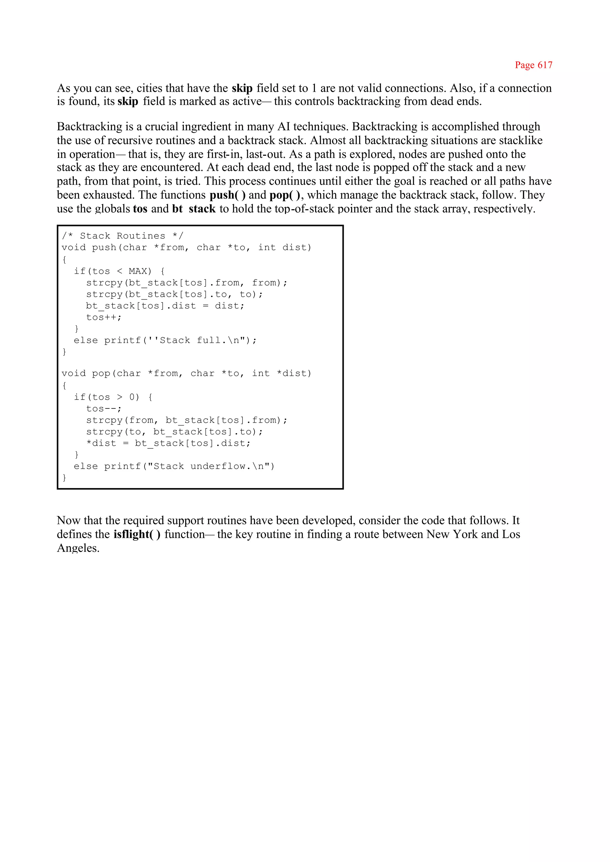 Page 617

As you can see, cities that have the skip field set to 1 are not valid connections. Also, if a connection
is found, its skip field is marked as active— this controls backtracking from dead ends.

Backtracking is a crucial ingredient in many AI techniques. Backtracking is accomplished through
the use of recursive routines and a backtrack stack. Almost all backtracking situations are stacklike
in operation— that is, they are first-in, last-out. As a path is explored, nodes are pushed onto the
stack as they are encountered. At each dead end, the last node is popped off the stack and a new
path, from that point, is tried. This process continues until either the goal is reached or all paths have
been exhausted. The functions push( ) and pop( ), which manage the backtrack stack, follow. They
use the globals tos and bt_stack to hold the top-of-stack pointer and the stack array, respectively.

/* Stack Routines */
void push(char *from, char *to, int dist)
{
  if(tos < MAX) {
    strcpy(bt_stack[tos].from, from);
    strcpy(bt_stack[tos].to, to);
    bt_stack[tos].dist = dist;
    tos++;
  }
  else printf(''Stack full.n");
}

void pop(char *from, char *to, int *dist)
{
  if(tos > 0) {
    tos--;
    strcpy(from, bt_stack[tos].from);
    strcpy(to, bt_stack[tos].to);
    *dist = bt_stack[tos].dist;
  }
  else printf("Stack underflow.n")
}



Now that the required support routines have been developed, consider the code that follows. It
defines the isflight( ) function— the key routine in finding a route between New York and Los
Angeles.
 
