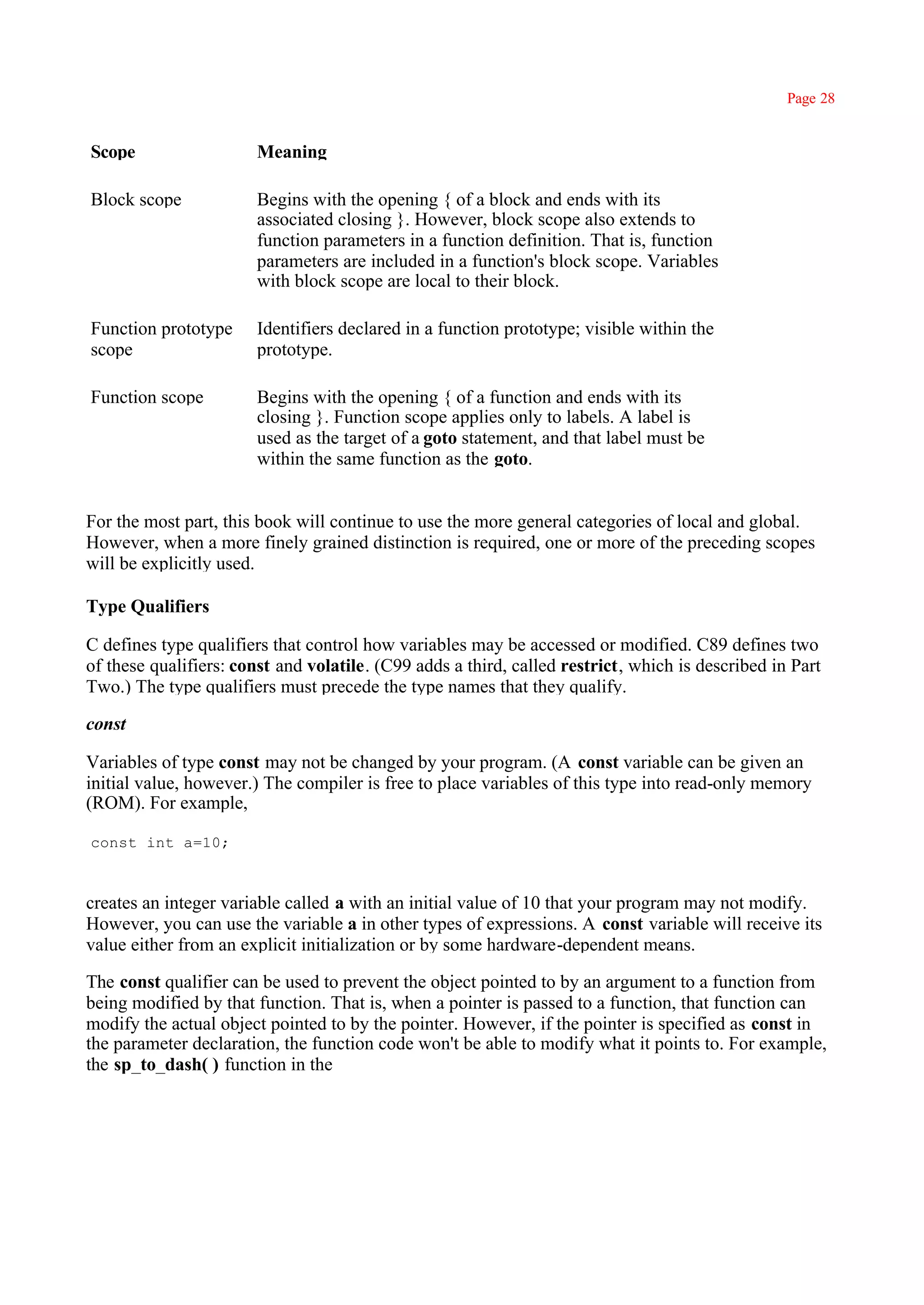 Page 28


Scope                  Meaning

Block scope            Begins with the opening { of a block and ends with its
                       associated closing }. However, block scope also extends to
                       function parameters in a function definition. That is, function
                       parameters are included in a function's block scope. Variables
                       with block scope are local to their block.

Function prototype     Identifiers declared in a function prototype; visible within the
scope                  prototype.

Function scope         Begins with the opening { of a function and ends with its
                       closing }. Function scope applies only to labels. A label is
                       used as the target of a goto statement, and that label must be
                       within the same function as the goto.


For the most part, this book will continue to use the more general categories of local and global.
However, when a more finely grained distinction is required, one or more of the preceding scopes
will be explicitly used.

Type Qualifiers

C defines type qualifiers that control how variables may be accessed or modified. C89 defines two
of these qualifiers: const and volatile. (C99 adds a third, called restrict, which is described in Part
Two.) The type qualifiers must precede the type names that they qualify.

const

Variables of type const may not be changed by your program. (A const variable can be given an
initial value, however.) The compiler is free to place variables of this type into read-only memory
(ROM). For example,

const int a=10;



creates an integer variable called a with an initial value of 10 that your program may not modify.
However, you can use the variable a in other types of expressions. A const variable will receive its
value either from an explicit initialization or by some hardware-dependent means.

The const qualifier can be used to prevent the object pointed to by an argument to a function from
being modified by that function. That is, when a pointer is passed to a function, that function can
modify the actual object pointed to by the pointer. However, if the pointer is specified as const in
the parameter declaration, the function code won't be able to modify what it points to. For example,
the sp_to_dash( ) function in the
 