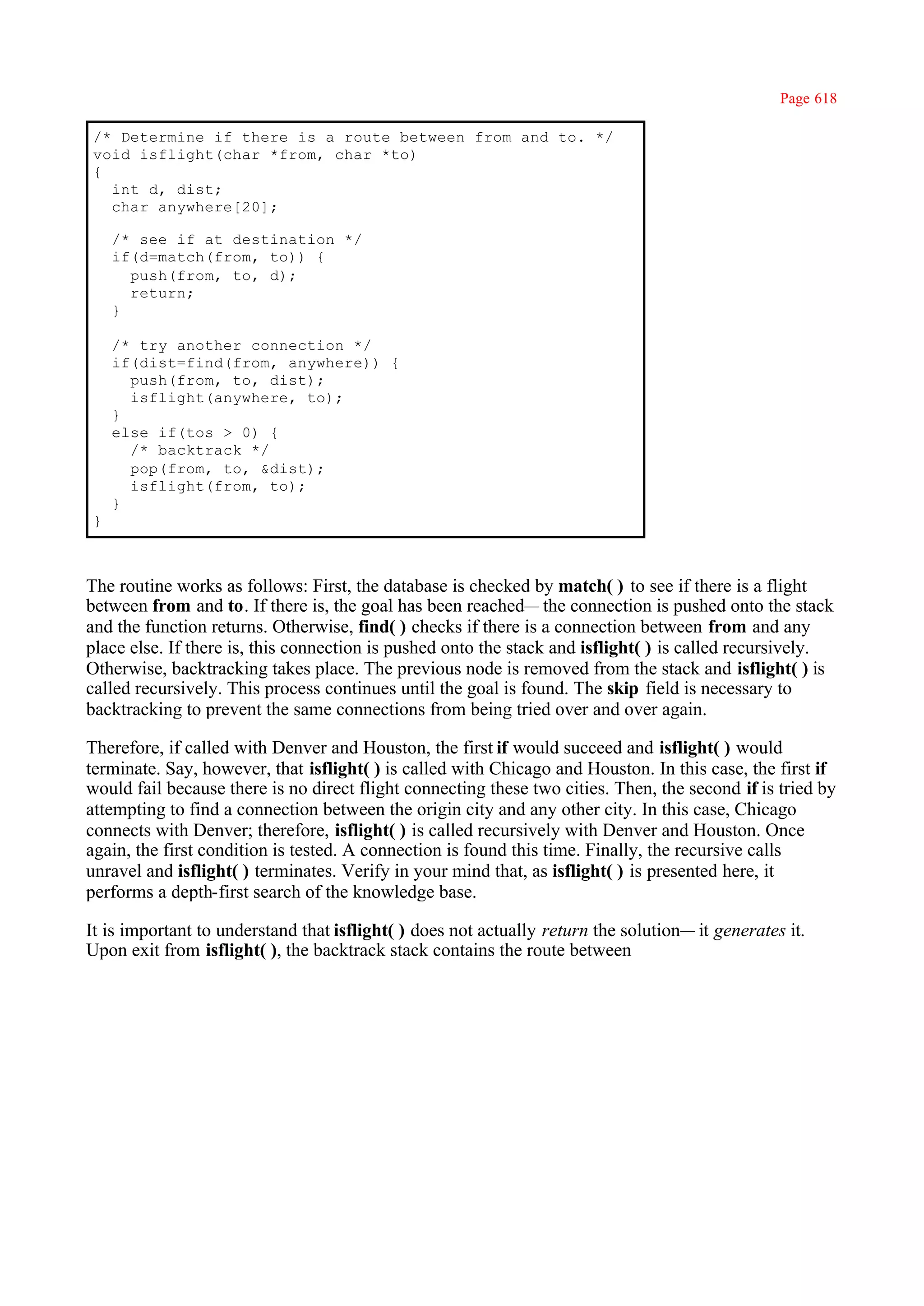 Page 618

/* Determine if there is a route between from and to. */
void isflight(char *from, char *to)
{
  int d, dist;
  char anywhere[20];

    /* see if at destination */
    if(d=match(from, to)) {
      push(from, to, d);
      return;
    }

    /* try another connection */
    if(dist=find(from, anywhere)) {
      push(from, to, dist);
      isflight(anywhere, to);
    }
    else if(tos > 0) {
      /* backtrack */
      pop(from, to, &dist);
      isflight(from, to);
    }
}



The routine works as follows: First, the database is checked by match( ) to see if there is a flight
between from and to. If there is, the goal has been reached— the connection is pushed onto the stack
and the function returns. Otherwise, find( ) checks if there is a connection between from and any
place else. If there is, this connection is pushed onto the stack and isflight( ) is called recursively.
Otherwise, backtracking takes place. The previous node is removed from the stack and isflight( ) is
called recursively. This process continues until the goal is found. The skip field is necessary to
backtracking to prevent the same connections from being tried over and over again.

Therefore, if called with Denver and Houston, the first if would succeed and isflight( ) would
terminate. Say, however, that isflight( ) is called with Chicago and Houston. In this case, the first if
would fail because there is no direct flight connecting these two cities. Then, the second if is tried by
attempting to find a connection between the origin city and any other city. In this case, Chicago
connects with Denver; therefore, isflight( ) is called recursively with Denver and Houston. Once
again, the first condition is tested. A connection is found this time. Finally, the recursive calls
unravel and isflight( ) terminates. Verify in your mind that, as isflight( ) is presented here, it
performs a depth-first search of the knowledge base.

It is important to understand that isflight( ) does not actually return the solution— it generates it.
Upon exit from isflight( ), the backtrack stack contains the route between
 
