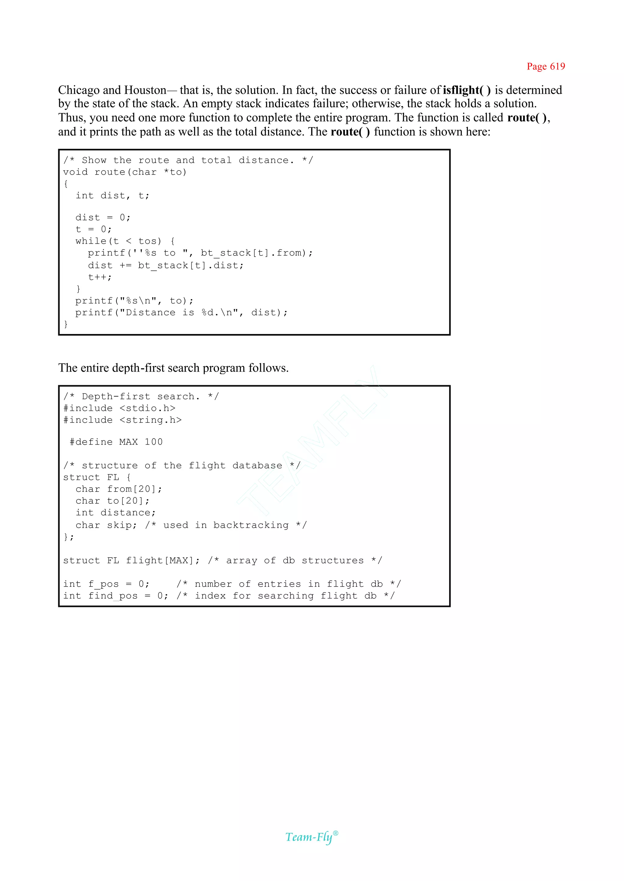 Page 619

Chicago and Houston— that is, the solution. In fact, the success or failure of isflight( ) is determined
by the state of the stack. An empty stack indicates failure; otherwise, the stack holds a solution.
Thus, you need one more function to complete the entire program. The function is called route( ),
and it prints the path as well as the total distance. The route( ) function is shown here:

/* Show the route and total distance. */
void route(char *to)
{
  int dist, t;

     dist = 0;
     t = 0;
     while(t < tos) {
       printf(''%s to ", bt_stack[t].from);
       dist += bt_stack[t].dist;
       t++;
     }
     printf("%sn", to);
     printf("Distance is %d.n", dist);
}



The entire depth-first search program follows.
                                            Y
/* Depth-first search. */
#include <stdio.h>
                                          FL
#include <string.h>

    #define MAX 100
                                        AM



/* structure of the flight database */
struct FL {
   char from[20];
                                TE




   char to[20];
   int distance;
   char skip; /* used in backtracking */
};

struct FL flight[MAX]; /* array of db structures */

int f_pos = 0;    /* number of entries in flight db */
int find_pos = 0; /* index for searching flight db */




                                              Team-Fly®
 