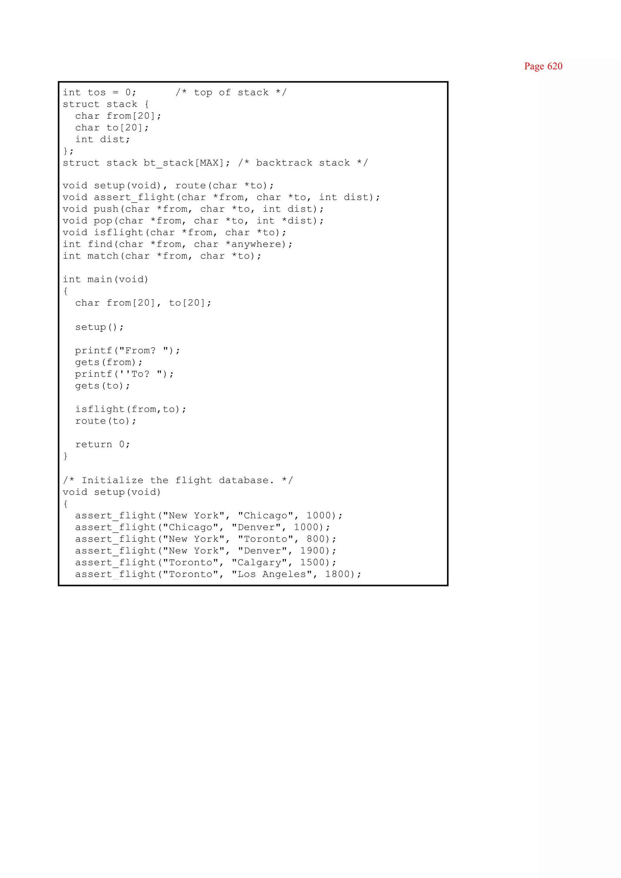 Page 620

int tos = 0;      /* top of stack */
struct stack {
   char from[20];
   char to[20];
   int dist;
};
struct stack bt_stack[MAX]; /* backtrack stack */

void setup(void), route(char *to);
void assert_flight(char *from, char *to, int dist);
void push(char *from, char *to, int dist);
void pop(char *from, char *to, int *dist);
void isflight(char *from, char *to);
int find(char *from, char *anywhere);
int match(char *from, char *to);

int main(void)
{
  char from[20], to[20];

    setup();

    printf("From? ");
    gets(from);
    printf(''To? ");
    gets(to);

    isflight(from,to);
    route(to);

    return 0;
}

/* Initialize the flight database. */
void setup(void)
{
  assert_flight("New York", "Chicago", 1000);
  assert_flight("Chicago", "Denver", 1000);
  assert_flight("New York", "Toronto", 800);
  assert_flight("New York", "Denver", 1900);
  assert_flight("Toronto", "Calgary", 1500);
  assert_flight("Toronto", "Los Angeles", 1800);
 