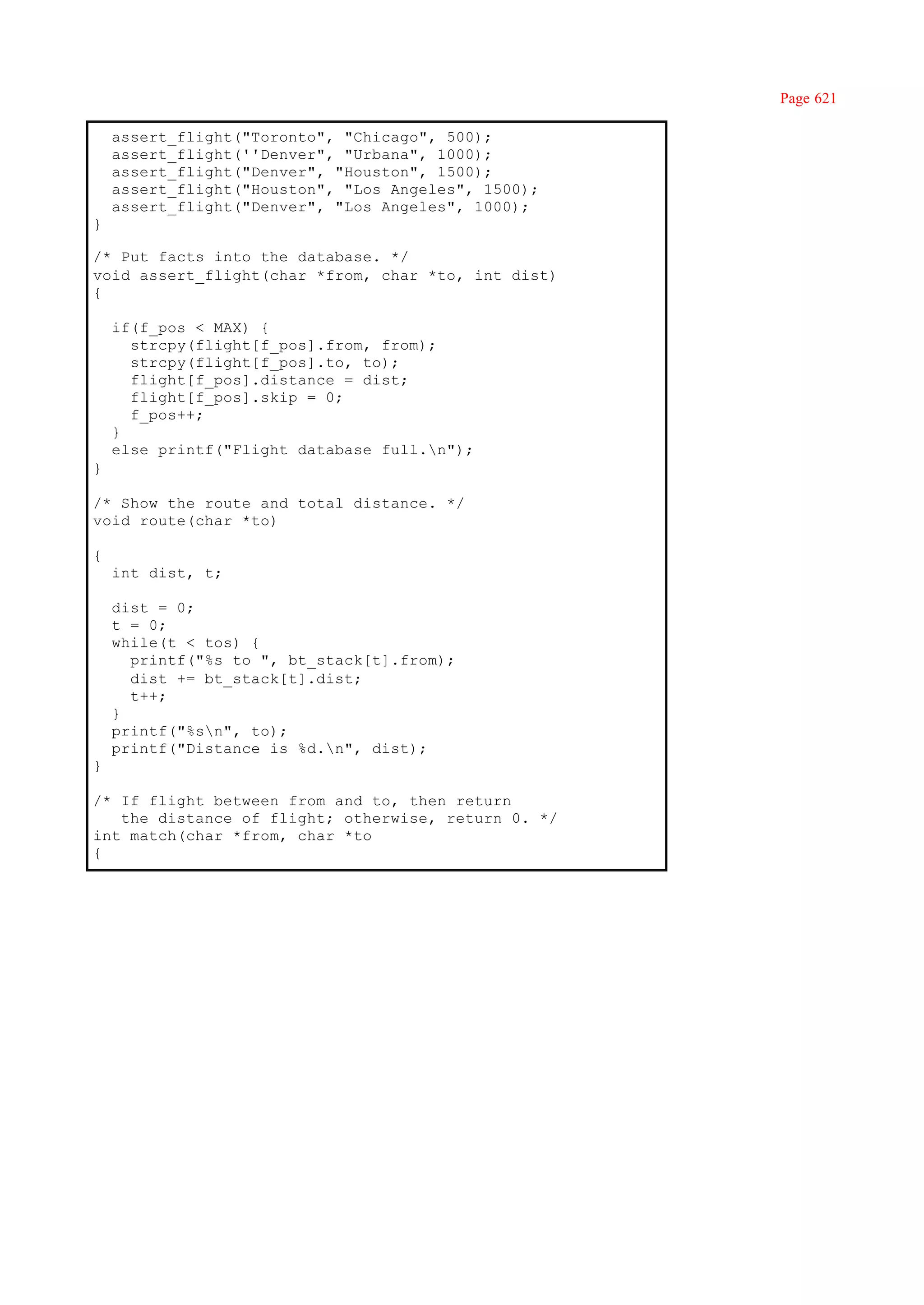 Page 621

    assert_flight("Toronto", "Chicago", 500);
    assert_flight(''Denver", "Urbana", 1000);
    assert_flight("Denver", "Houston", 1500);
    assert_flight("Houston", "Los Angeles", 1500);
    assert_flight("Denver", "Los Angeles", 1000);
}

/* Put facts into the database. */
void assert_flight(char *from, char *to, int dist)
{

    if(f_pos < MAX) {
      strcpy(flight[f_pos].from, from);
      strcpy(flight[f_pos].to, to);
      flight[f_pos].distance = dist;
      flight[f_pos].skip = 0;
      f_pos++;
    }
    else printf("Flight database full.n");
}

/* Show the route and total distance. */
void route(char *to)

{
    int dist, t;

    dist = 0;
    t = 0;
    while(t < tos) {
      printf("%s to ", bt_stack[t].from);
      dist += bt_stack[t].dist;
      t++;
    }
    printf("%sn", to);
    printf("Distance is %d.n", dist);
}

/* If flight between from and to, then return
   the distance of flight; otherwise, return 0. */
int match(char *from, char *to
{
 