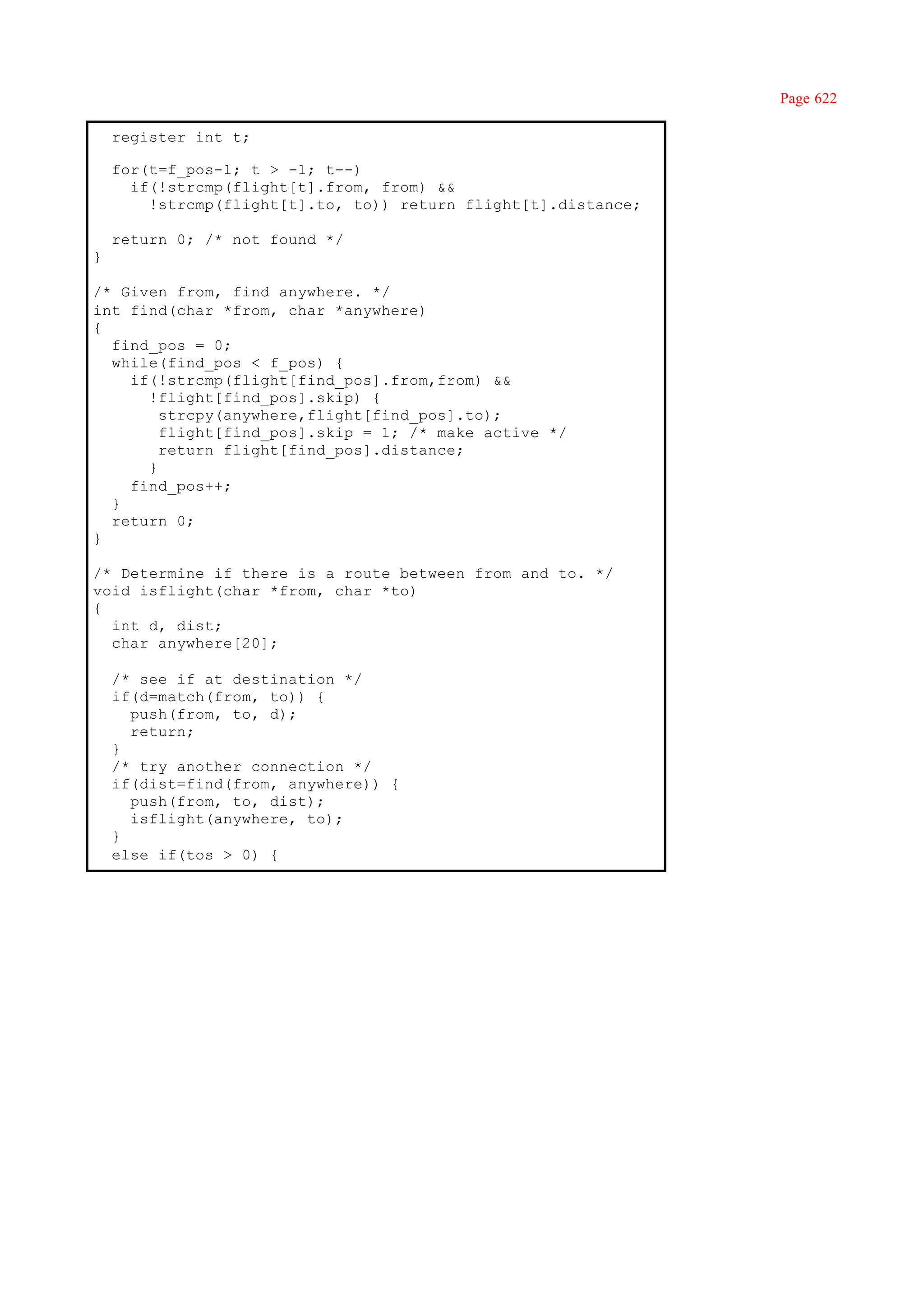 Page 622

    register int t;

    for(t=f_pos-1; t > -1; t--)
      if(!strcmp(flight[t].from, from) &&
        !strcmp(flight[t].to, to)) return flight[t].distance;

    return 0; /* not found */
}

/* Given from, find anywhere. */
int find(char *from, char *anywhere)
{
  find_pos = 0;
  while(find_pos < f_pos) {
    if(!strcmp(flight[find_pos].from,from) &&
      !flight[find_pos].skip) {
        strcpy(anywhere,flight[find_pos].to);
        flight[find_pos].skip = 1; /* make active */
        return flight[find_pos].distance;
      }
    find_pos++;
  }
  return 0;
}

/* Determine if there is a route between from and to. */
void isflight(char *from, char *to)
{
  int d, dist;
  char anywhere[20];

    /* see if at destination */
    if(d=match(from, to)) {
      push(from, to, d);
      return;
    }
    /* try another connection */
    if(dist=find(from, anywhere)) {
      push(from, to, dist);
      isflight(anywhere, to);
    }
    else if(tos > 0) {
 
