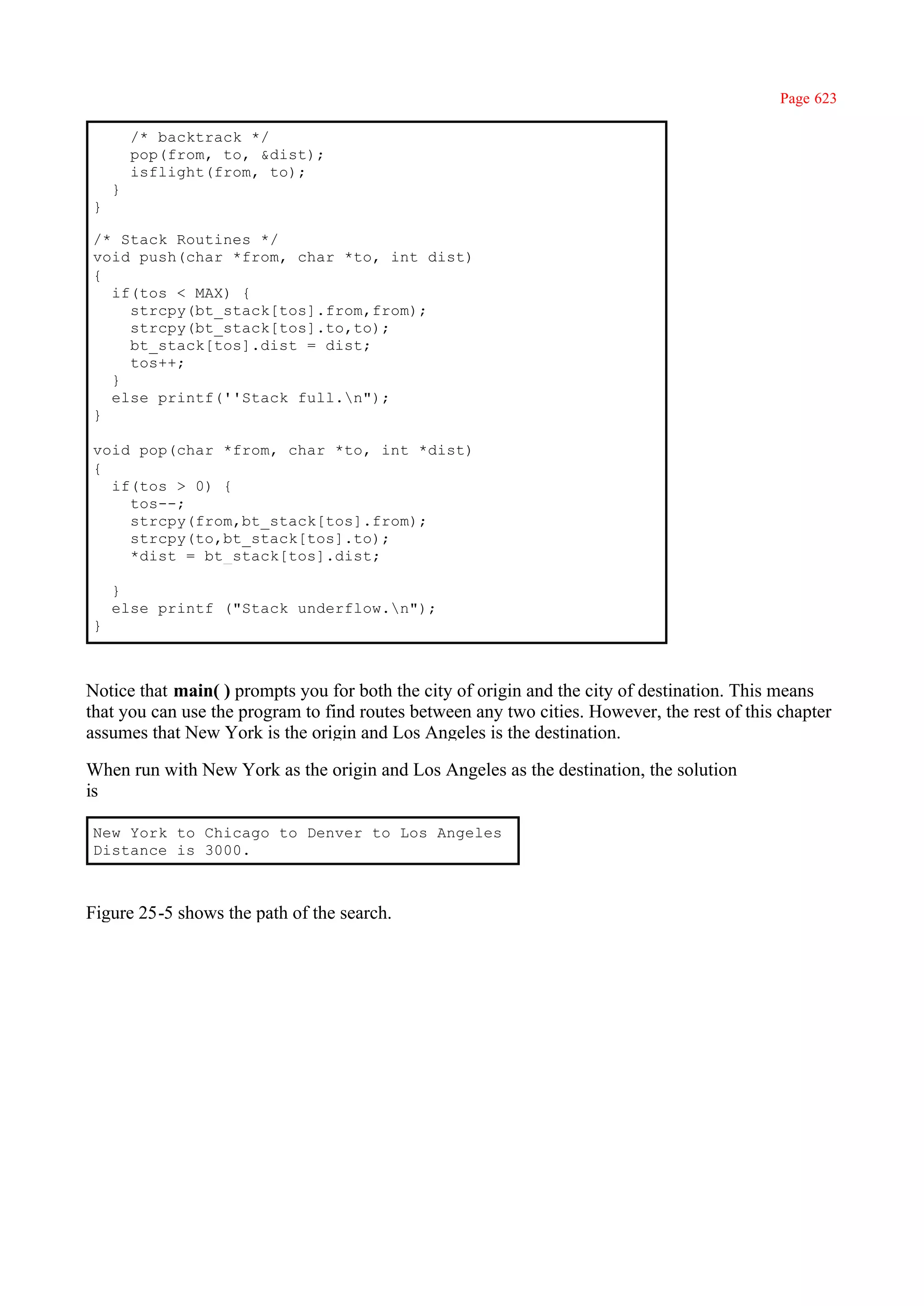 Page 623

        /* backtrack */
        pop(from, to, &dist);
        isflight(from, to);
    }
}

/* Stack Routines */
void push(char *from, char *to, int dist)
{
  if(tos < MAX) {
    strcpy(bt_stack[tos].from,from);
    strcpy(bt_stack[tos].to,to);
    bt_stack[tos].dist = dist;
    tos++;
  }
  else printf(''Stack full.n");
}

void pop(char *from, char *to, int *dist)
{
  if(tos > 0) {
    tos--;
    strcpy(from,bt_stack[tos].from);
    strcpy(to,bt_stack[tos].to);
    *dist = bt_stack[tos].dist;

    }
    else printf ("Stack underflow.n");
}



Notice that main( ) prompts you for both the city of origin and the city of destination. This means
that you can use the program to find routes between any two cities. However, the rest of this chapter
assumes that New York is the origin and Los Angeles is the destination.

When run with New York as the origin and Los Angeles as the destination, the solution
is

New York to Chicago to Denver to Los Angeles
Distance is 3000.



Figure 25-5 shows the path of the search.
 