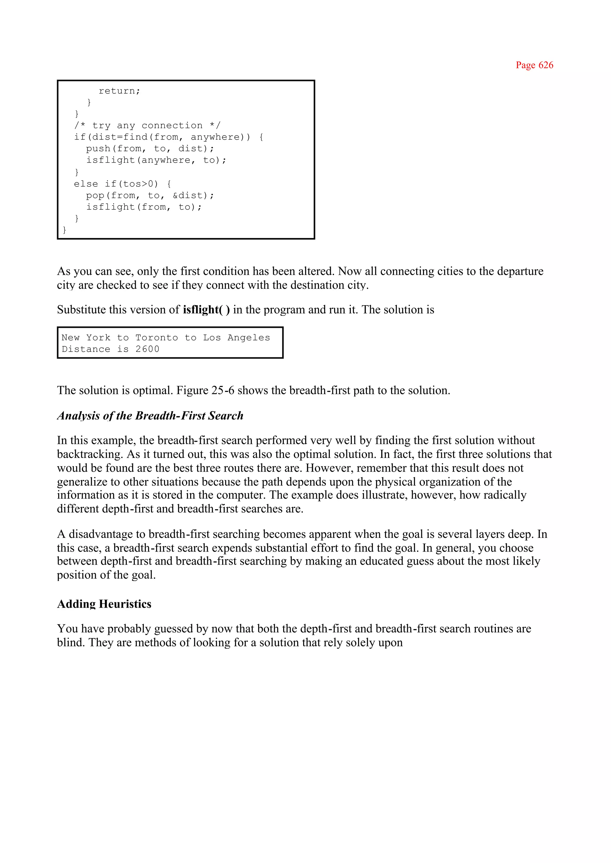 Page 626

          return;
      }
    }
    /* try any connection */
    if(dist=find(from, anywhere)) {
      push(from, to, dist);
      isflight(anywhere, to);
    }
    else if(tos>0) {
      pop(from, to, &dist);
      isflight(from, to);
    }
}



As you can see, only the first condition has been altered. Now all connecting cities to the departure
city are checked to see if they connect with the destination city.

Substitute this version of isflight( ) in the program and run it. The solution is

New York to Toronto to Los Angeles
Distance is 2600



The solution is optimal. Figure 25-6 shows the breadth-first path to the solution.

Analysis of the Breadth-First Search

In this example, the breadth-first search performed very well by finding the first solution without
backtracking. As it turned out, this was also the optimal solution. In fact, the first three solutions that
would be found are the best three routes there are. However, remember that this result does not
generalize to other situations because the path depends upon the physical organization of the
information as it is stored in the computer. The example does illustrate, however, how radically
different depth-first and breadth-first searches are.

A disadvantage to breadth-first searching becomes apparent when the goal is several layers deep. In
this case, a breadth-first search expends substantial effort to find the goal. In general, you choose
between depth-first and breadth-first searching by making an educated guess about the most likely
position of the goal.

Adding Heuristics

You have probably guessed by now that both the depth-first and breadth-first search routines are
blind. They are methods of looking for a solution that rely solely upon
 
