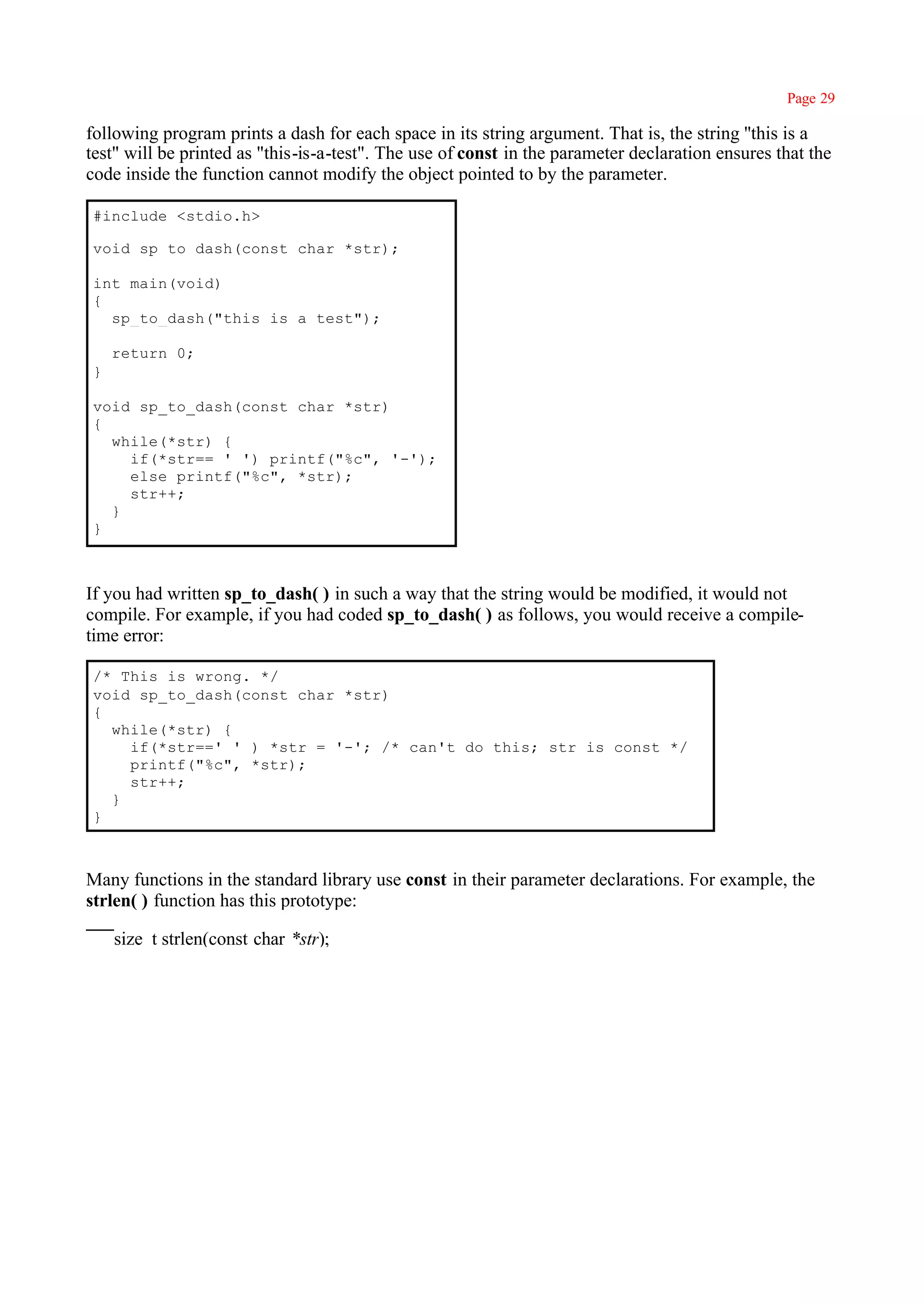 Page 29

following program prints a dash for each space in its string argument. That is, the string ''this is a
test" will be printed as "this-is-a-test". The use of const in the parameter declaration ensures that the
code inside the function cannot modify the object pointed to by the parameter.

#include <stdio.h>

void sp_to_dash(const char *str);

int main(void)
{
  sp_to_dash("this is a test");

    return 0;
}

void sp_to_dash(const char *str)
{
  while(*str) {
    if(*str== ' ') printf("%c", '-');
    else printf("%c", *str);
    str++;
  }
}



If you had written sp_to_dash( ) in such a way that the string would be modified, it would not
compile. For example, if you had coded sp_to_dash( ) as follows, you would receive a compile-
time error:

/* This is wrong. */
void sp_to_dash(const char *str)
{
  while(*str) {
    if(*str==' ' ) *str = '-'; /* can't do this; str is const */
    printf("%c", *str);
    str++;
  }
}



Many functions in the standard library use const in their parameter declarations. For example, the
strlen( ) function has this prototype:

    size_t strlen(const char *str);
 