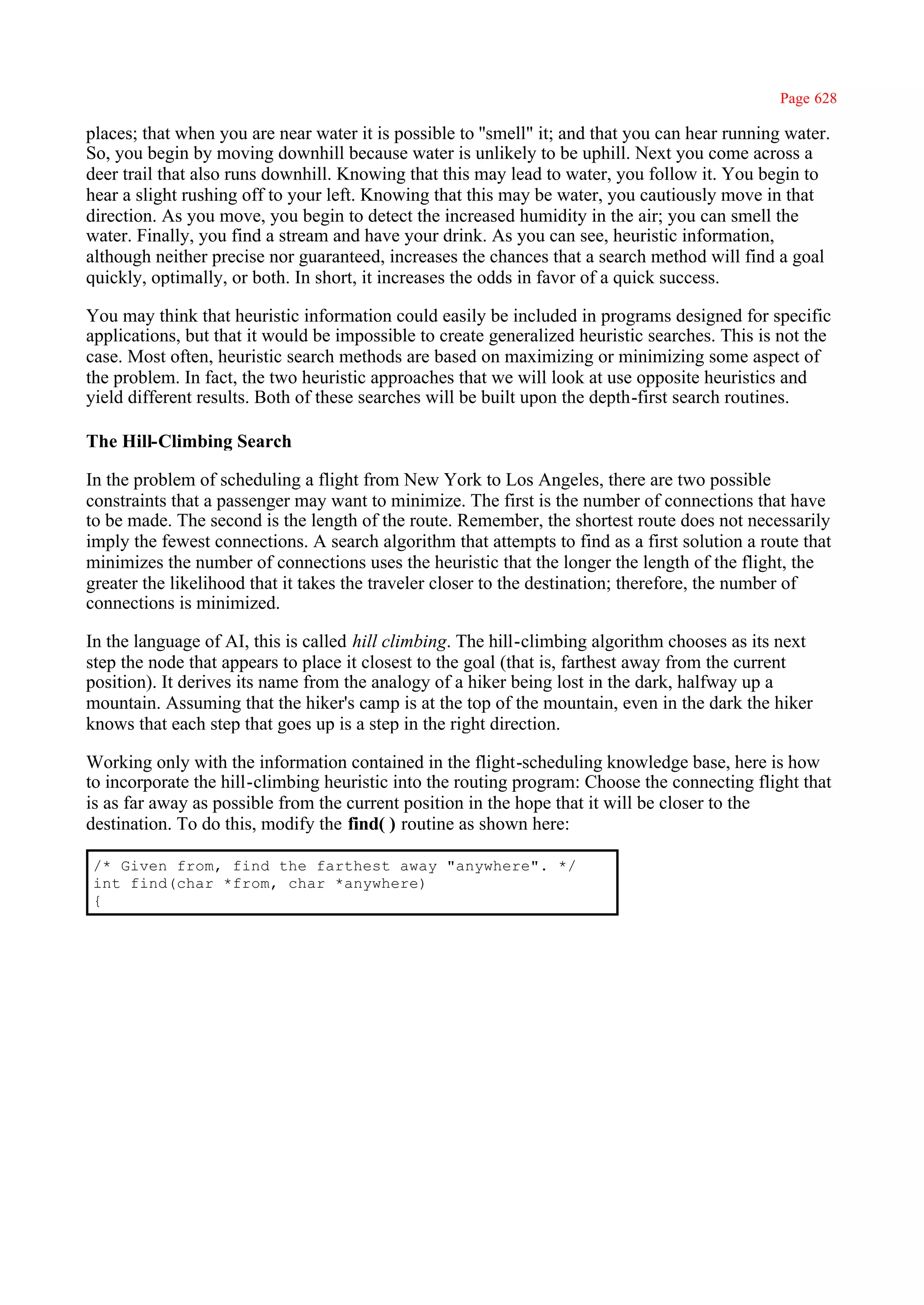 Page 628

places; that when you are near water it is possible to ''smell" it; and that you can hear running water.
So, you begin by moving downhill because water is unlikely to be uphill. Next you come across a
deer trail that also runs downhill. Knowing that this may lead to water, you follow it. You begin to
hear a slight rushing off to your left. Knowing that this may be water, you cautiously move in that
direction. As you move, you begin to detect the increased humidity in the air; you can smell the
water. Finally, you find a stream and have your drink. As you can see, heuristic information,
although neither precise nor guaranteed, increases the chances that a search method will find a goal
quickly, optimally, or both. In short, it increases the odds in favor of a quick success.

You may think that heuristic information could easily be included in programs designed for specific
applications, but that it would be impossible to create generalized heuristic searches. This is not the
case. Most often, heuristic search methods are based on maximizing or minimizing some aspect of
the problem. In fact, the two heuristic approaches that we will look at use opposite heuristics and
yield different results. Both of these searches will be built upon the depth-first search routines.

The Hill-Climbing Search

In the problem of scheduling a flight from New York to Los Angeles, there are two possible
constraints that a passenger may want to minimize. The first is the number of connections that have
to be made. The second is the length of the route. Remember, the shortest route does not necessarily
imply the fewest connections. A search algorithm that attempts to find as a first solution a route that
minimizes the number of connections uses the heuristic that the longer the length of the flight, the
greater the likelihood that it takes the traveler closer to the destination; therefore, the number of
connections is minimized.

In the language of AI, this is called hill climbing. The hill-climbing algorithm chooses as its next
step the node that appears to place it closest to the goal (that is, farthest away from the current
position). It derives its name from the analogy of a hiker being lost in the dark, halfway up a
mountain. Assuming that the hiker's camp is at the top of the mountain, even in the dark the hiker
knows that each step that goes up is a step in the right direction.

Working only with the information contained in the flight-scheduling knowledge base, here is how
to incorporate the hill-climbing heuristic into the routing program: Choose the connecting flight that
is as far away as possible from the current position in the hope that it will be closer to the
destination. To do this, modify the find( ) routine as shown here:

/* Given from, find the farthest away "anywhere". */
int find(char *from, char *anywhere)
{
 