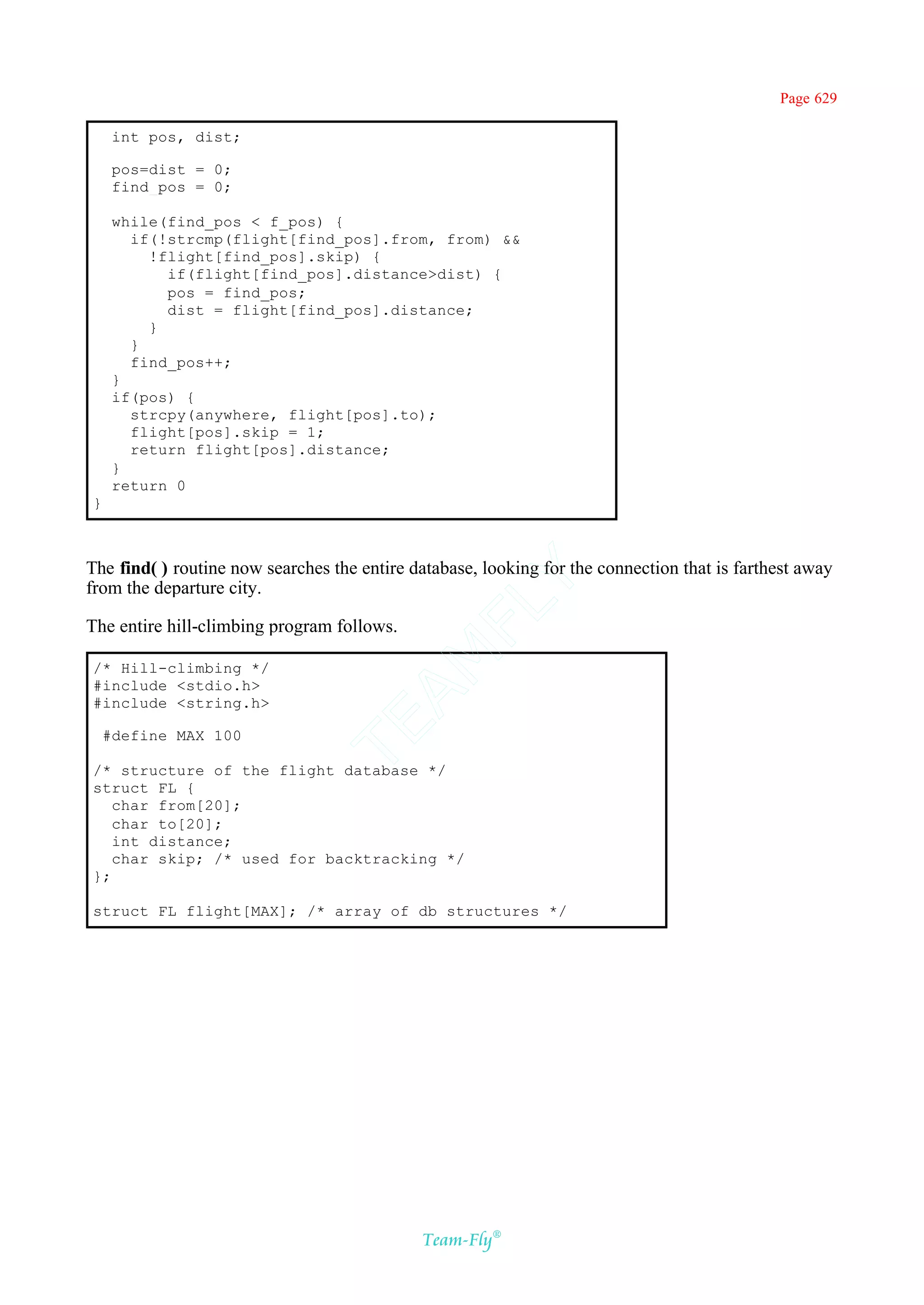 Page 629

     int pos, dist;

     pos=dist = 0;
     find_pos = 0;

     while(find_pos < f_pos) {
       if(!strcmp(flight[find_pos].from, from) &&
         !flight[find_pos].skip) {
           if(flight[find_pos].distance>dist) {
           pos = find_pos;
           dist = flight[find_pos].distance;
         }
       }
       find_pos++;
     }
     if(pos) {
       strcpy(anywhere, flight[pos].to);
       flight[pos].skip = 1;
       return flight[pos].distance;
     }
     return 0
}



The find( ) routine now searches the entire database, looking for the connection that is farthest away
                                           Y
from the departure city.
                                         FL
The entire hill-climbing program follows.
                                       AM


/* Hill-climbing */
#include <stdio.h>
#include <string.h>
                               TE




    #define MAX 100

/* structure of the flight database */
struct FL {
   char from[20];
   char to[20];
   int distance;
   char skip; /* used for backtracking */
};

struct FL flight[MAX]; /* array of db structures */




                                             Team-Fly®
 