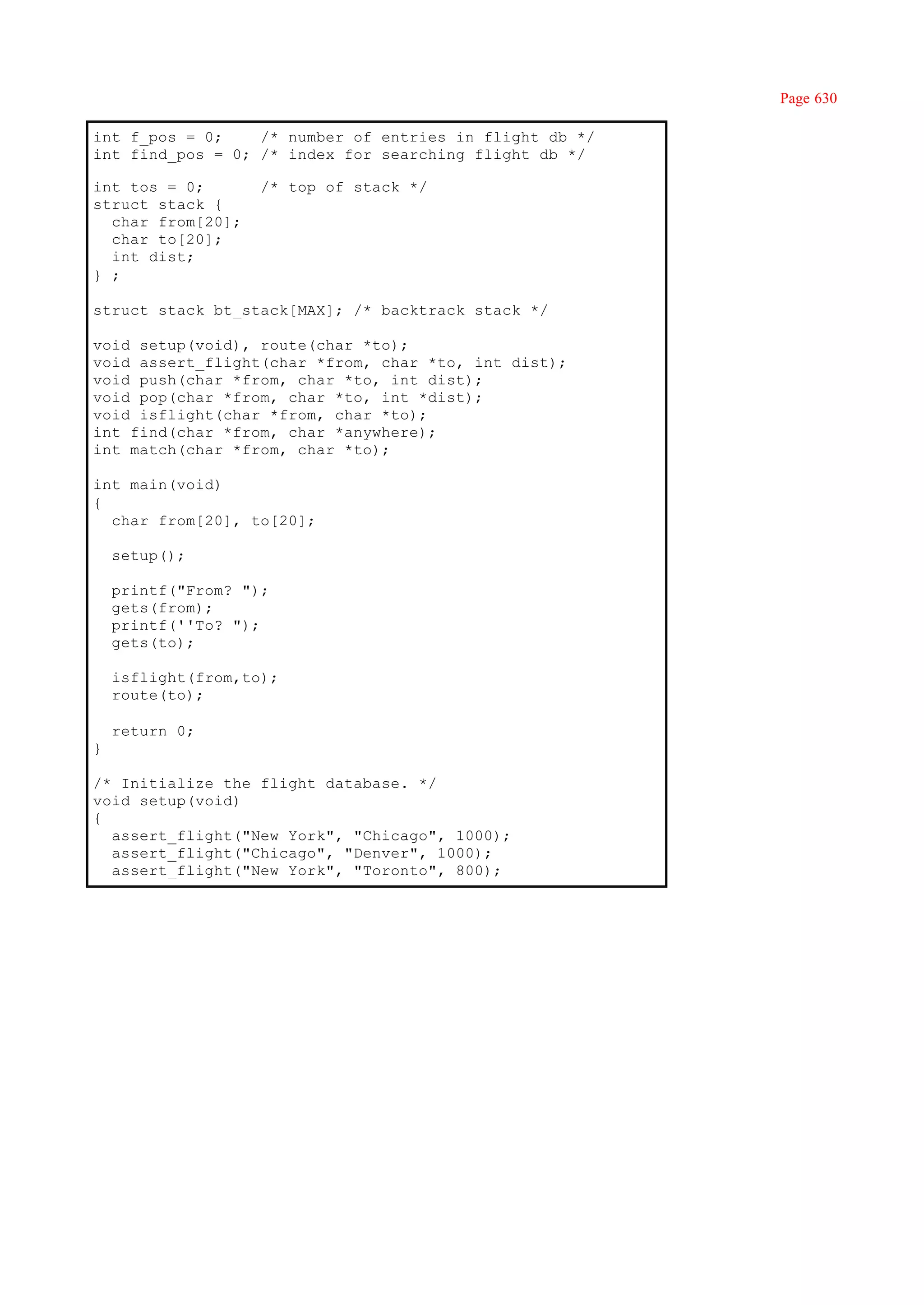 Page 630

int f_pos = 0;    /* number of entries in flight db */
int find_pos = 0; /* index for searching flight db */

int tos = 0;        /* top of stack */
struct stack {
  char from[20];
  char to[20];
  int dist;
} ;

struct stack bt_stack[MAX]; /* backtrack stack */

void setup(void), route(char *to);
void assert_flight(char *from, char *to, int dist);
void push(char *from, char *to, int dist);
void pop(char *from, char *to, int *dist);
void isflight(char *from, char *to);
int find(char *from, char *anywhere);
int match(char *from, char *to);

int main(void)
{
  char from[20], to[20];

    setup();

    printf("From? ");
    gets(from);
    printf(''To? ");
    gets(to);

    isflight(from,to);
    route(to);

    return 0;
}

/* Initialize the flight database. */
void setup(void)
{
  assert_flight("New York", "Chicago", 1000);
  assert_flight("Chicago", "Denver", 1000);
  assert_flight("New York", "Toronto", 800);
 