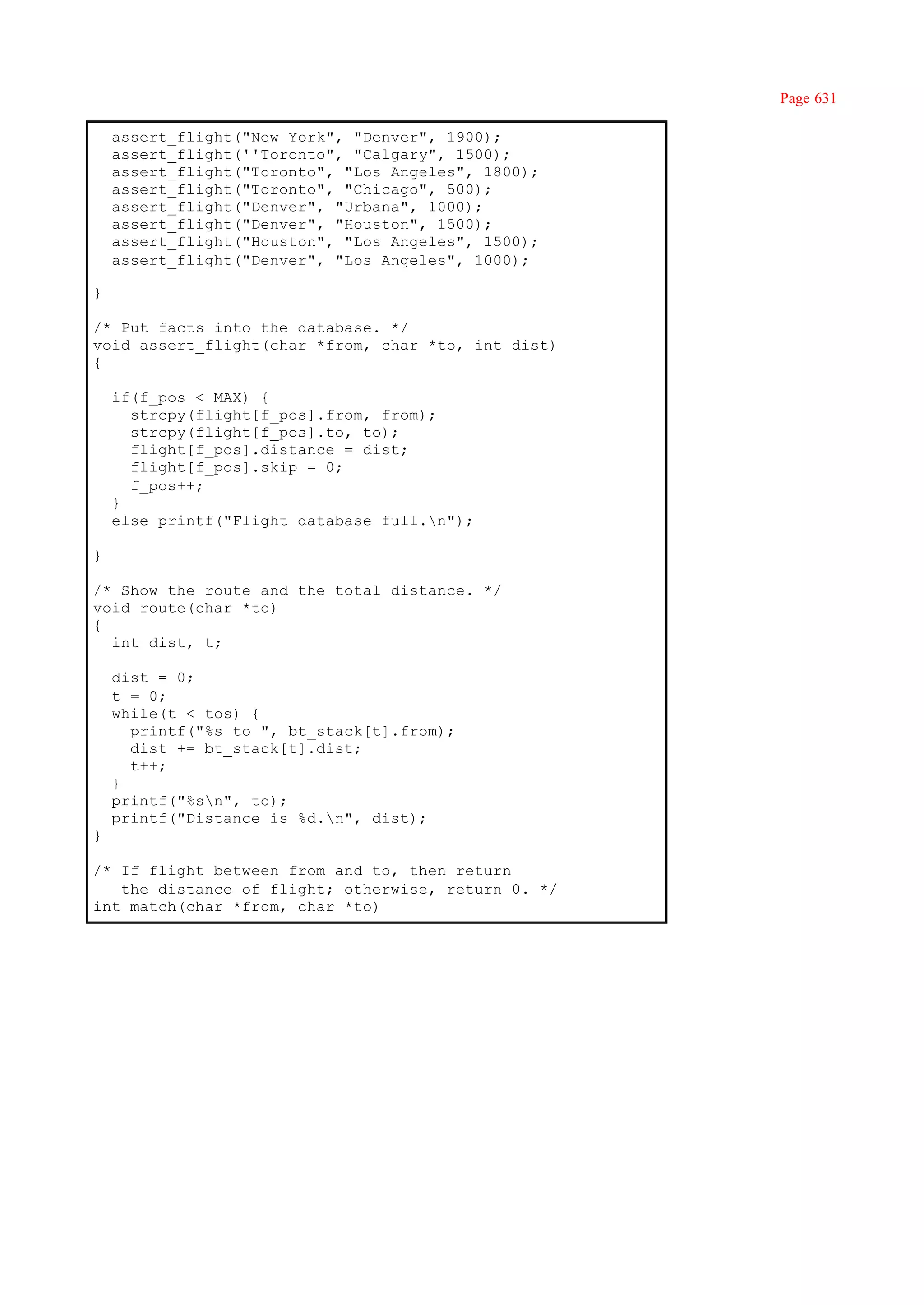 Page 631

    assert_flight("New York", "Denver", 1900);
    assert_flight(''Toronto", "Calgary", 1500);
    assert_flight("Toronto", "Los Angeles", 1800);
    assert_flight("Toronto", "Chicago", 500);
    assert_flight("Denver", "Urbana", 1000);
    assert_flight("Denver", "Houston", 1500);
    assert_flight("Houston", "Los Angeles", 1500);
    assert_flight("Denver", "Los Angeles", 1000);

}

/* Put facts into the database. */
void assert_flight(char *from, char *to, int dist)
{

    if(f_pos < MAX) {
      strcpy(flight[f_pos].from, from);
      strcpy(flight[f_pos].to, to);
      flight[f_pos].distance = dist;
      flight[f_pos].skip = 0;
      f_pos++;
    }
    else printf("Flight database full.n");

}

/* Show the route and the total distance. */
void route(char *to)
{
  int dist, t;

    dist = 0;
    t = 0;
    while(t < tos) {
      printf("%s to ", bt_stack[t].from);
      dist += bt_stack[t].dist;
      t++;
    }
    printf("%sn", to);
    printf("Distance is %d.n", dist);
}

/* If flight between from and to, then return
   the distance of flight; otherwise, return 0. */
int match(char *from, char *to)
 