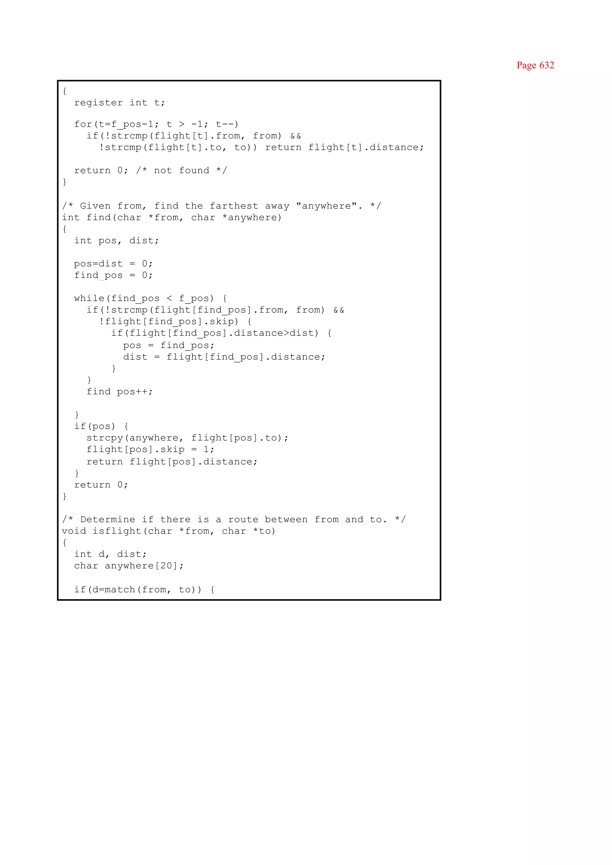 Page 632

{
    register int t;

    for(t=f_pos-1; t > -1; t--)
      if(!strcmp(flight[t].from, from) &&
        !strcmp(flight[t].to, to)) return flight[t].distance;

    return 0; /* not found */
}

/* Given from, find the farthest away "anywhere". */
int find(char *from, char *anywhere)
{
  int pos, dist;

    pos=dist = 0;
    find_pos = 0;

    while(find_pos < f_pos) {
      if(!strcmp(flight[find_pos].from, from) &&
        !flight[find_pos].skip) {
          if(flight[find_pos].distance>dist) {
            pos = find_pos;
            dist = flight[find_pos].distance;
          }
      }
      find_pos++;

    }
    if(pos) {
      strcpy(anywhere, flight[pos].to);
      flight[pos].skip = 1;
      return flight[pos].distance;
    }
    return 0;
}

/* Determine if there is a route between from and to. */
void isflight(char *from, char *to)
{
  int d, dist;
  char anywhere[20];

    if(d=match(from, to)) {
 