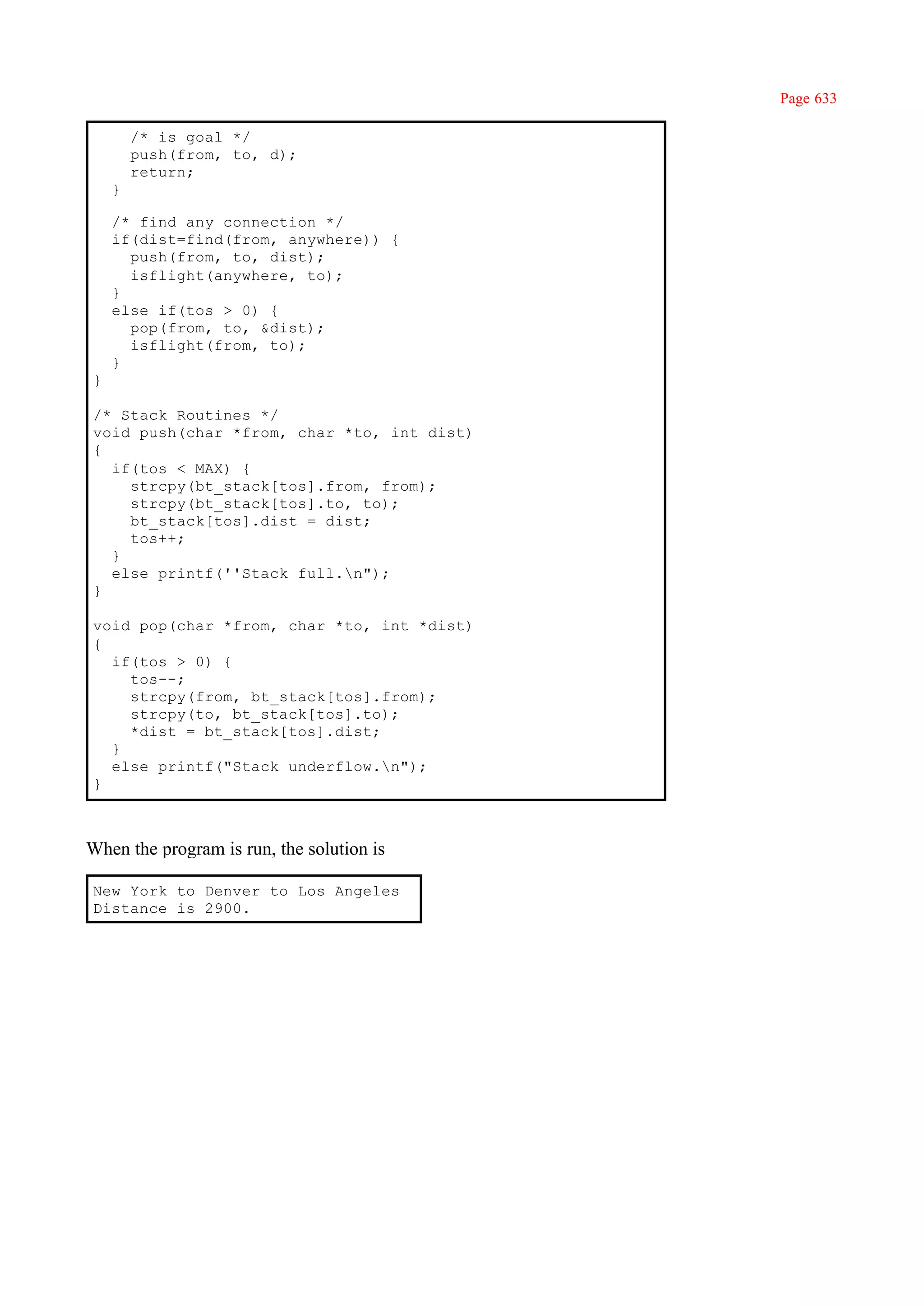 Page 633

        /* is goal */
        push(from, to, d);
        return;
    }

    /* find any connection */
    if(dist=find(from, anywhere)) {
      push(from, to, dist);
      isflight(anywhere, to);
    }
    else if(tos > 0) {
      pop(from, to, &dist);
      isflight(from, to);
    }
}

/* Stack Routines */
void push(char *from, char *to, int dist)
{
  if(tos < MAX) {
    strcpy(bt_stack[tos].from, from);
    strcpy(bt_stack[tos].to, to);
    bt_stack[tos].dist = dist;
    tos++;
  }
  else printf(''Stack full.n");
}

void pop(char *from, char *to, int *dist)
{
  if(tos > 0) {
    tos--;
    strcpy(from, bt_stack[tos].from);
    strcpy(to, bt_stack[tos].to);
    *dist = bt_stack[tos].dist;
  }
  else printf("Stack underflow.n");
}



When the program is run, the solution is

New York to Denver to Los Angeles
Distance is 2900.
 