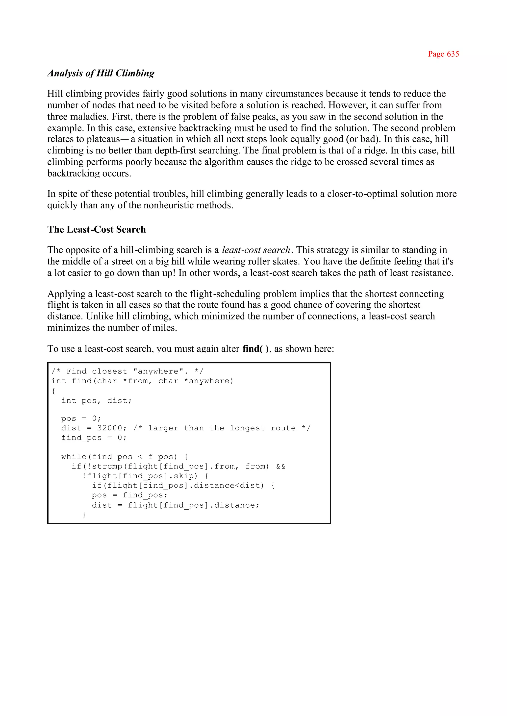 Page 635

Analysis of Hill Climbing

Hill climbing provides fairly good solutions in many circumstances because it tends to reduce the
number of nodes that need to be visited before a solution is reached. However, it can suffer from
three maladies. First, there is the problem of false peaks, as you saw in the second solution in the
example. In this case, extensive backtracking must be used to find the solution. The second problem
relates to plateaus— a situation in which all next steps look equally good (or bad). In this case, hill
climbing is no better than depth-first searching. The final problem is that of a ridge. In this case, hill
climbing performs poorly because the algorithm causes the ridge to be crossed several times as
backtracking occurs.

In spite of these potential troubles, hill climbing generally leads to a closer-to-optimal solution more
quickly than any of the nonheuristic methods.

The Least-Cost Search

The opposite of a hill-climbing search is a least-cost search. This strategy is similar to standing in
the middle of a street on a big hill while wearing roller skates. You have the definite feeling that it's
a lot easier to go down than up! In other words, a least-cost search takes the path of least resistance.

Applying a least-cost search to the flight -scheduling problem implies that the shortest connecting
flight is taken in all cases so that the route found has a good chance of covering the shortest
distance. Unlike hill climbing, which minimized the number of connections, a least-cost search
minimizes the number of miles.

To use a least-cost search, you must again alter find( ), as shown here:

/* Find closest "anywhere". */
int find(char *from, char *anywhere)
{
  int pos, dist;

   pos = 0;
   dist = 32000; /* larger than the longest route */
   find_pos = 0;

   while(find_pos < f_pos) {
     if(!strcmp(flight[find_pos].from, from) &&
       !flight[find_pos].skip) {
         if(flight[find_pos].distance<dist) {
         pos = find_pos;
         dist = flight[find_pos].distance;
       }
 