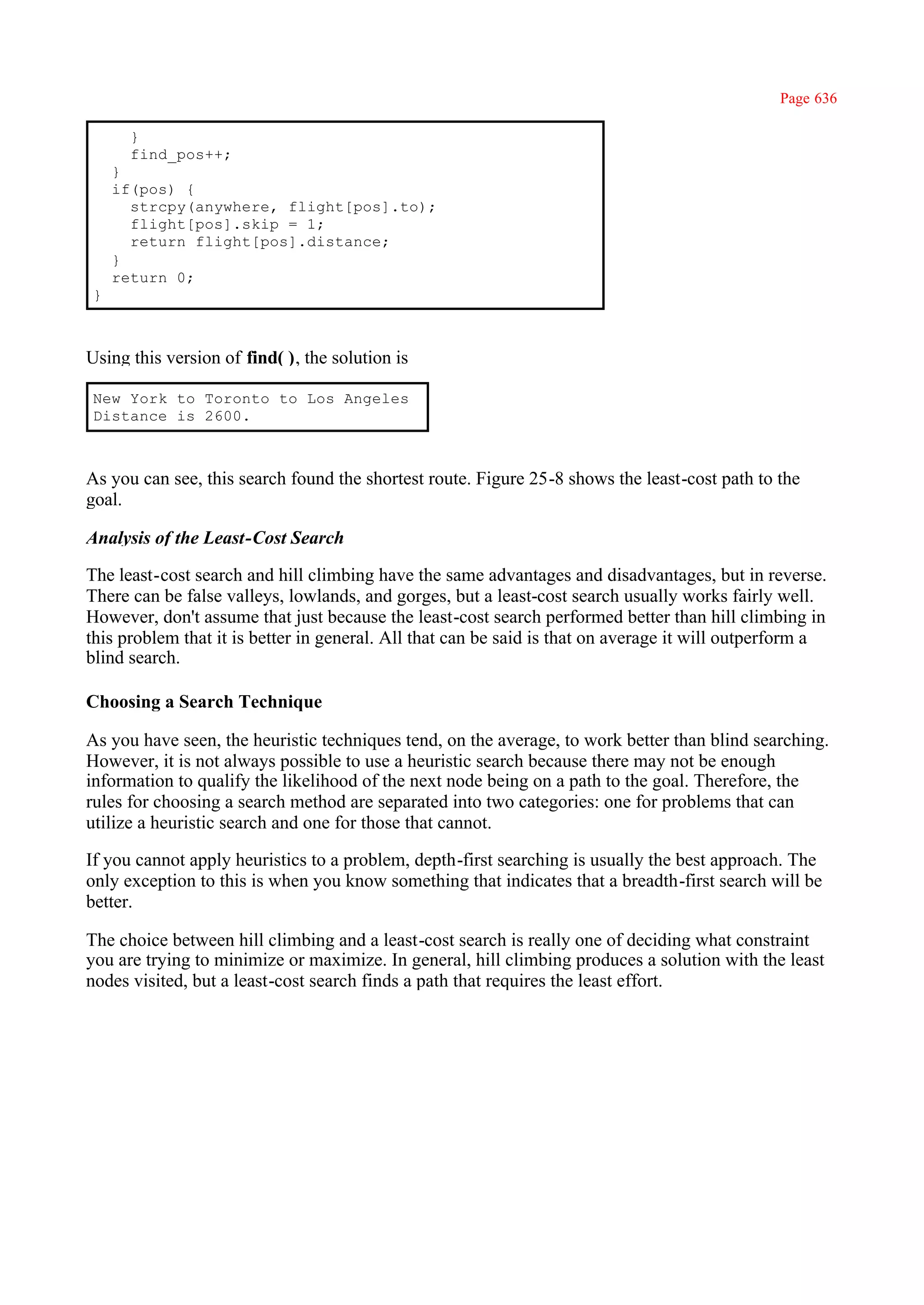 Page 636

      }
      find_pos++;
    }
    if(pos) {
      strcpy(anywhere, flight[pos].to);
      flight[pos].skip = 1;
      return flight[pos].distance;
    }
    return 0;
}



Using this version of find( ), the solution is

New York to Toronto to Los Angeles
Distance is 2600.



As you can see, this search found the shortest route. Figure 25-8 shows the least-cost path to the
goal.

Analysis of the Least-Cost Search

The least-cost search and hill climbing have the same advantages and disadvantages, but in reverse.
There can be false valleys, lowlands, and gorges, but a least-cost search usually works fairly well.
However, don't assume that just because the least-cost search performed better than hill climbing in
this problem that it is better in general. All that can be said is that on average it will outperform a
blind search.

Choosing a Search Technique

As you have seen, the heuristic techniques tend, on the average, to work better than blind searching.
However, it is not always possible to use a heuristic search because there may not be enough
information to qualify the likelihood of the next node being on a path to the goal. Therefore, the
rules for choosing a search method are separated into two categories: one for problems that can
utilize a heuristic search and one for those that cannot.

If you cannot apply heuristics to a problem, depth-first searching is usually the best approach. The
only exception to this is when you know something that indicates that a breadth-first search will be
better.

The choice between hill climbing and a least-cost search is really one of deciding what constraint
you are trying to minimize or maximize. In general, hill climbing produces a solution with the least
nodes visited, but a least-cost search finds a path that requires the least effort.
 