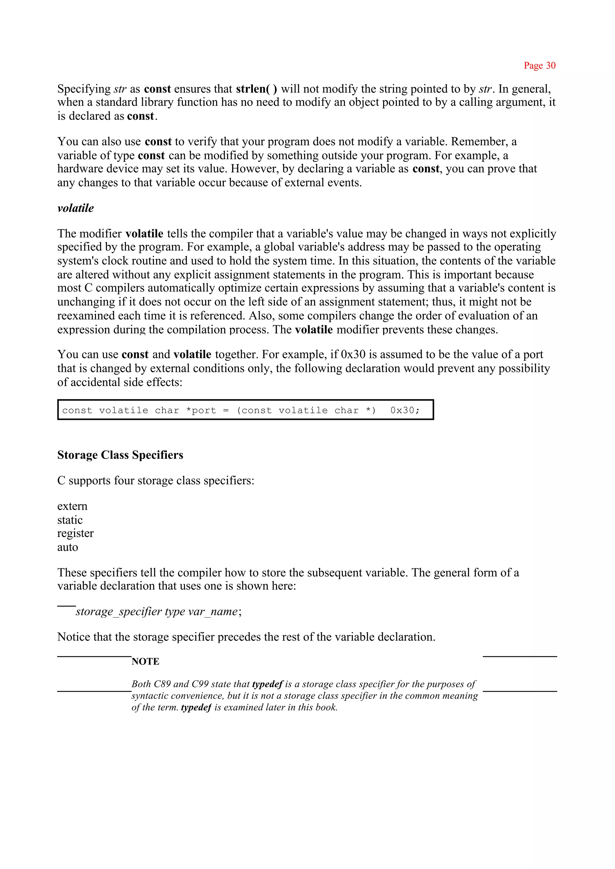 Page 30

Specifying str as const ensures that strlen( ) will not modify the string pointed to by str. In general,
when a standard library function has no need to modify an object pointed to by a calling argument, it
is declared as const.

You can also use const to verify that your program does not modify a variable. Remember, a
variable of type const can be modified by something outside your program. For example, a
hardware device may set its value. However, by declaring a variable as const, you can prove that
any changes to that variable occur because of external events.

volatile

The modifier volatile tells the compiler that a variable's value may be changed in ways not explicitly
specified by the program. For example, a global variable's address may be passed to the operating
system's clock routine and used to hold the system time. In this situation, the contents of the variable
are altered without any explicit assignment statements in the program. This is important because
most C compilers automatically optimize certain expressions by assuming that a variable's content is
unchanging if it does not occur on the left side of an assignment statement; thus, it might not be
reexamined each time it is referenced. Also, some compilers change the order of evaluation of an
expression during the compilation process. The volatile modifier prevents these changes.

You can use const and volatile together. For example, if 0x30 is assumed to be the value of a port
that is changed by external conditions only, the following declaration would prevent any possibility
of accidental side effects:

 const volatile char *port = (const volatile char *)                         0x30;



Storage Class Specifiers

C supports four storage class specifiers:

extern
static
register
auto

These specifiers tell the compiler how to store the subsequent variable. The general form of a
variable declaration that uses one is shown here:

    storage_specifier type var_name;

Notice that the storage specifier precedes the rest of the variable declaration.
               NOTE

               Both C89 and C99 state that typedef is a storage class specifier for the purposes of
               syntactic convenience, but it is not a storage class specifier in the common meaning
               of the term. typedef is examined later in this book.
 
