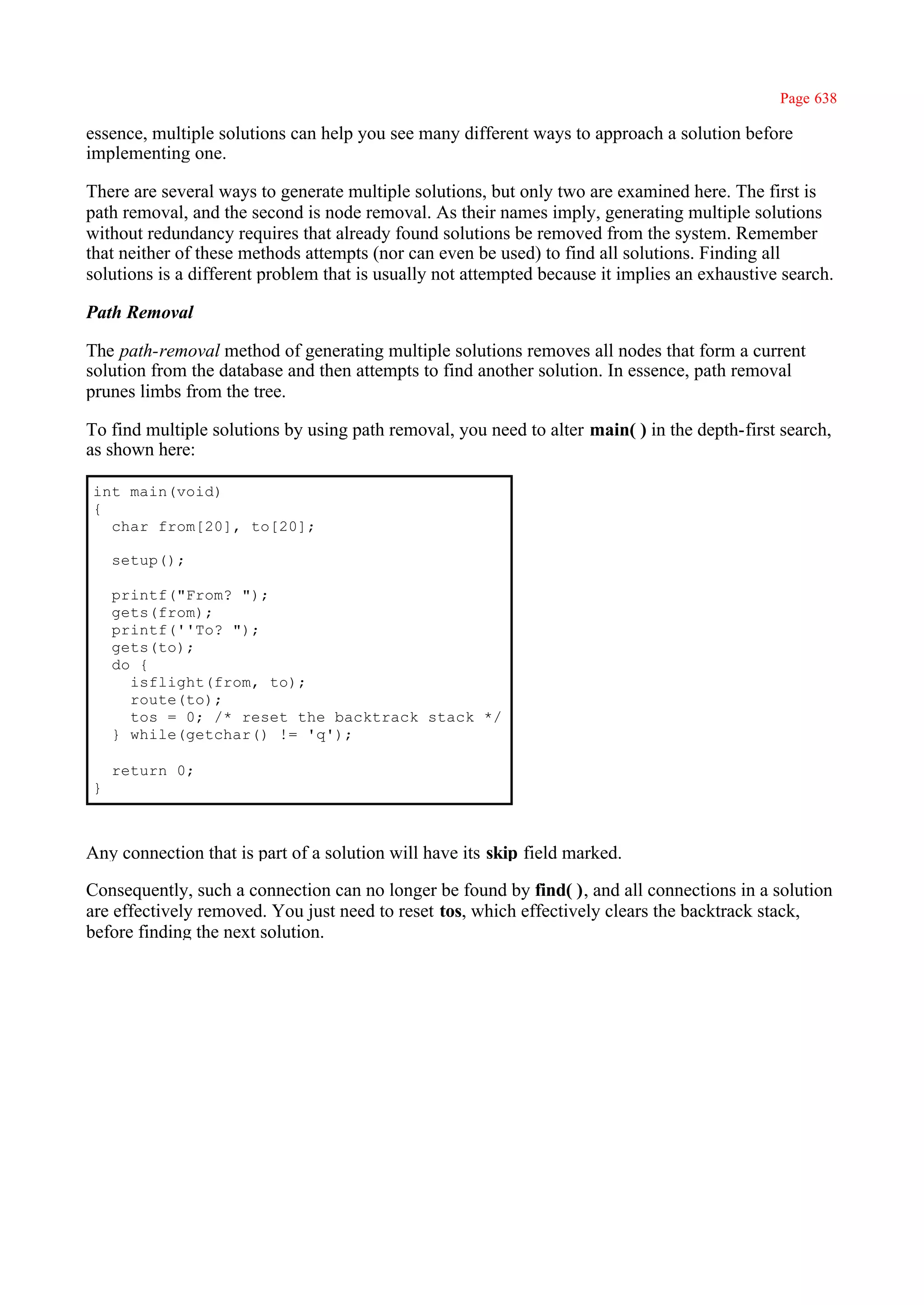 Page 638

essence, multiple solutions can help you see many different ways to approach a solution before
implementing one.

There are several ways to generate multiple solutions, but only two are examined here. The first is
path removal, and the second is node removal. As their names imply, generating multiple solutions
without redundancy requires that already found solutions be removed from the system. Remember
that neither of these methods attempts (nor can even be used) to find all solutions. Finding all
solutions is a different problem that is usually not attempted because it implies an exhaustive search.

Path Removal

The path-removal method of generating multiple solutions removes all nodes that form a current
solution from the database and then attempts to find another solution. In essence, path removal
prunes limbs from the tree.

To find multiple solutions by using path removal, you need to alter main( ) in the depth-first search,
as shown here:

int main(void)
{
  char from[20], to[20];

    setup();

    printf("From? ");
    gets(from);
    printf(''To? ");
    gets(to);
    do {
      isflight(from, to);
      route(to);
      tos = 0; /* reset the backtrack stack */
    } while(getchar() != 'q');

    return 0;
}



Any connection that is part of a solution will have its skip field marked.

Consequently, such a connection can no longer be found by find( ), and all connections in a solution
are effectively removed. You just need to reset tos, which effectively clears the backtrack stack,
before finding the next solution.
 