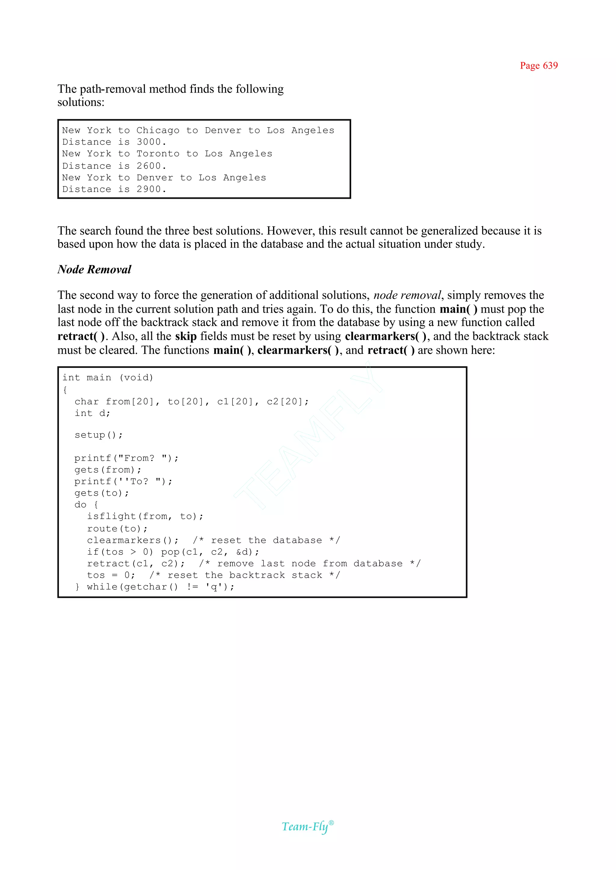Page 639

The path-removal method finds the following
solutions:

New York    to   Chicago to Denver to Los Angeles
Distance    is   3000.
New York    to   Toronto to Los Angeles
Distance    is   2600.
New York    to   Denver to Los Angeles
Distance    is   2900.



The search found the three best solutions. However, this result cannot be generalized because it is
based upon how the data is placed in the database and the actual situation under study.

Node Removal

The second way to force the generation of additional solutions, node removal, simply removes the
last node in the current solution path and tries again. To do this, the function main( ) must pop the
last node off the backtrack stack and remove it from the database by using a new function called
retract( ). Also, all the skip fields must be reset by using clearmarkers( ), and the backtrack stack
must be cleared. The functions main( ), clearmarkers( ), and retract( ) are shown here:

int main (void)
{
                                           Y
  char from[20], to[20], c1[20], c2[20];
                                         FL
  int d;

   setup();
                                       AM


   printf("From? ");
   gets(from);
   printf(''To? ");
                               TE




   gets(to);
   do {
     isflight(from, to);
     route(to);
     clearmarkers(); /* reset the database */
     if(tos > 0) pop(c1, c2, &d);
     retract(c1, c2); /* remove last node from database */
     tos = 0; /* reset the backtrack stack */
   } while(getchar() != 'q');




                                              Team-Fly®
 
