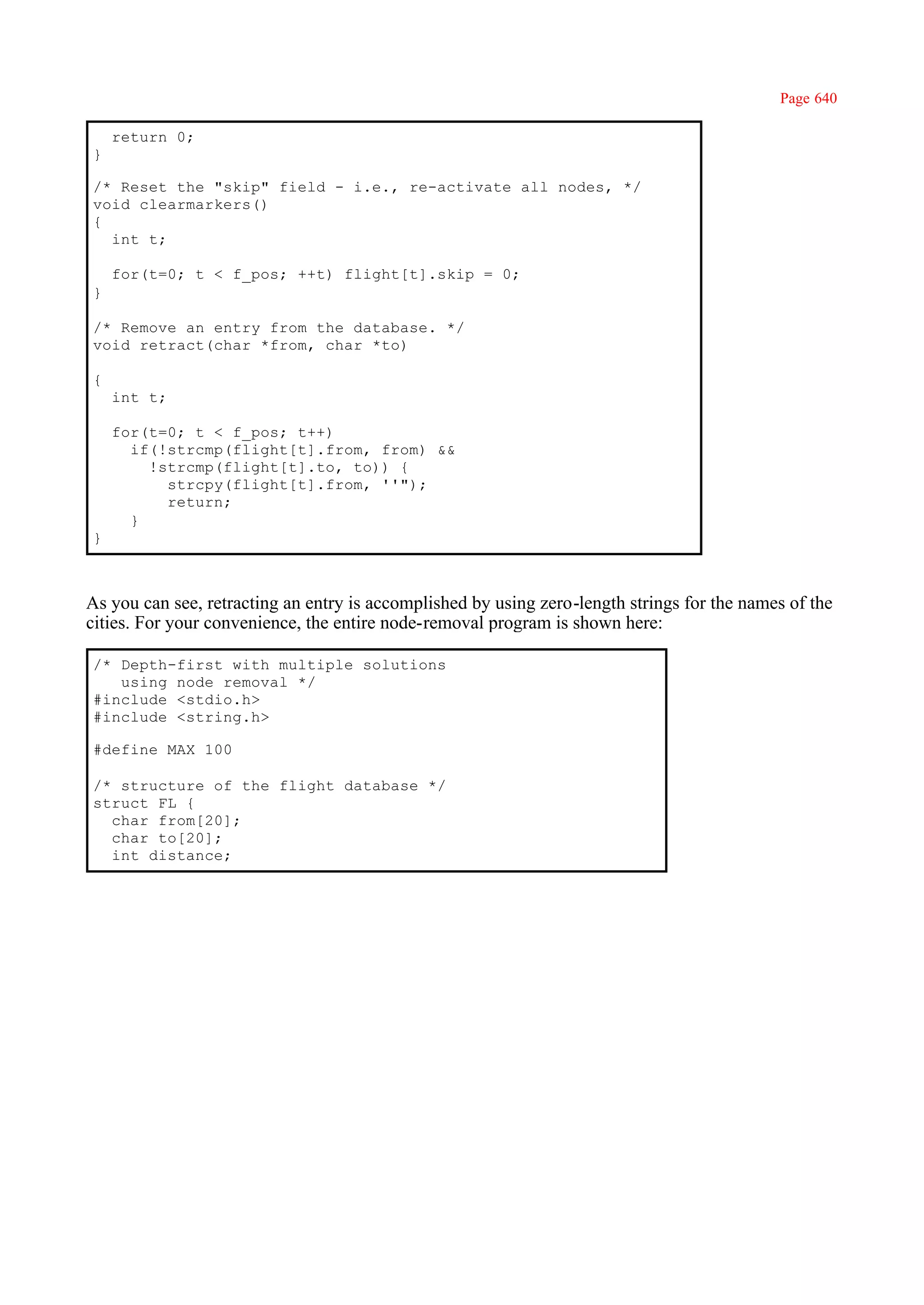 Page 640

    return 0;
}

/* Reset the "skip" field - i.e., re-activate all nodes, */
void clearmarkers()
{
  int t;

    for(t=0; t < f_pos; ++t) flight[t].skip = 0;
}

/* Remove an entry from the database. */
void retract(char *from, char *to)

{
    int t;

    for(t=0; t < f_pos; t++)
      if(!strcmp(flight[t].from, from) &&
        !strcmp(flight[t].to, to)) {
          strcpy(flight[t].from, ''");
          return;
      }
}



As you can see, retracting an entry is accomplished by using zero-length strings for the names of the
cities. For your convenience, the entire node-removal program is shown here:

/* Depth-first with multiple solutions
   using node removal */
#include <stdio.h>
#include <string.h>

#define MAX 100

/* structure of the flight database */
struct FL {
  char from[20];
  char to[20];
  int distance;
 