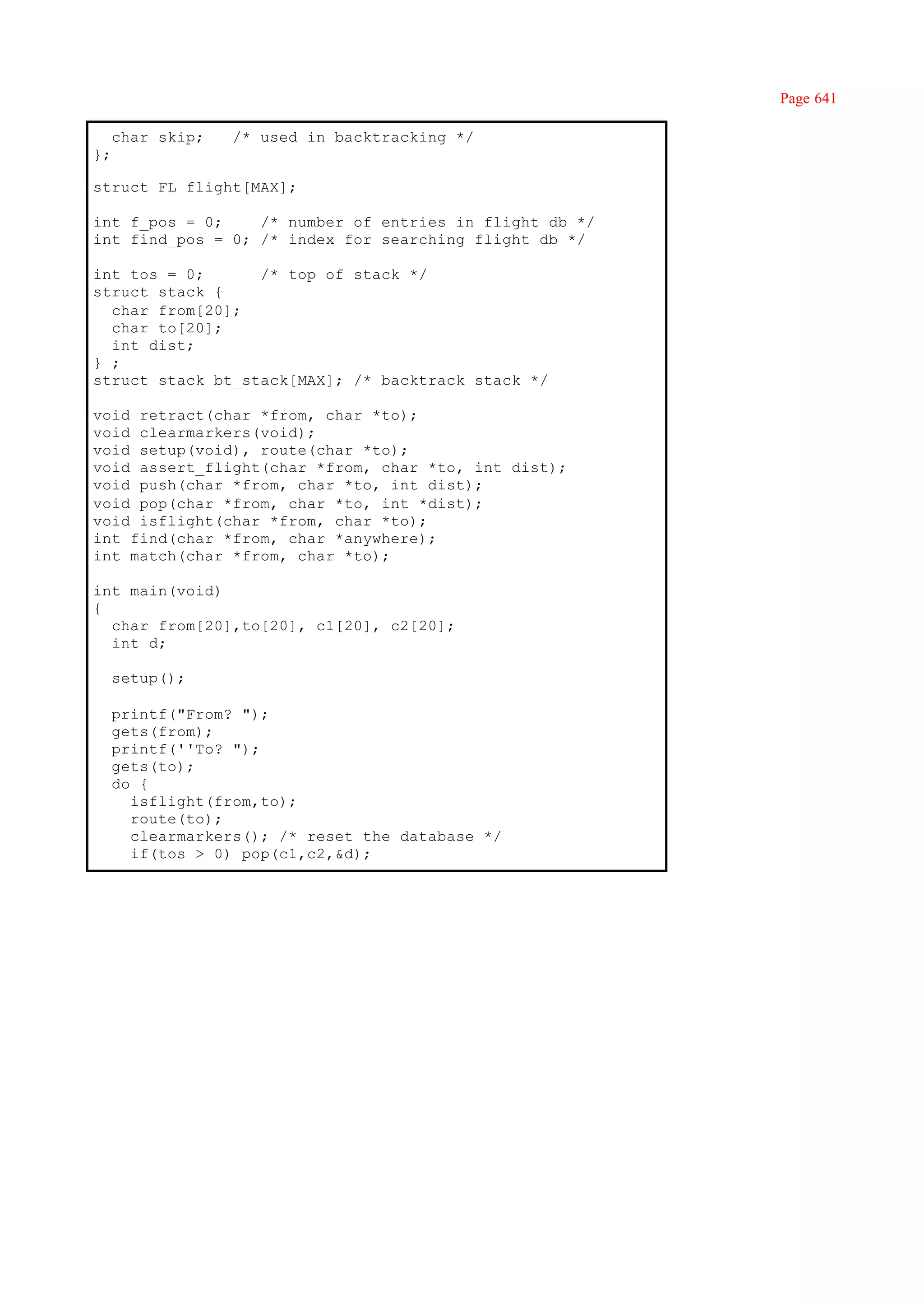 Page 641

     char skip;   /* used in backtracking */
};

struct FL flight[MAX];

int f_pos = 0;    /* number of entries in flight db */
int find_pos = 0; /* index for searching flight db */

int tos = 0;      /* top of stack */
struct stack {
  char from[20];
  char to[20];
  int dist;
} ;
struct stack bt_stack[MAX]; /* backtrack stack */

void retract(char *from, char *to);
void clearmarkers(void);
void setup(void), route(char *to);
void assert_flight(char *from, char *to, int dist);
void push(char *from, char *to, int dist);
void pop(char *from, char *to, int *dist);
void isflight(char *from, char *to);
int find(char *from, char *anywhere);
int match(char *from, char *to);

int main(void)
{
  char from[20],to[20], c1[20], c2[20];
  int d;

     setup();

     printf("From? ");
     gets(from);
     printf(''To? ");
     gets(to);
     do {
       isflight(from,to);
       route(to);
       clearmarkers(); /* reset the database */
       if(tos > 0) pop(c1,c2,&d);
 