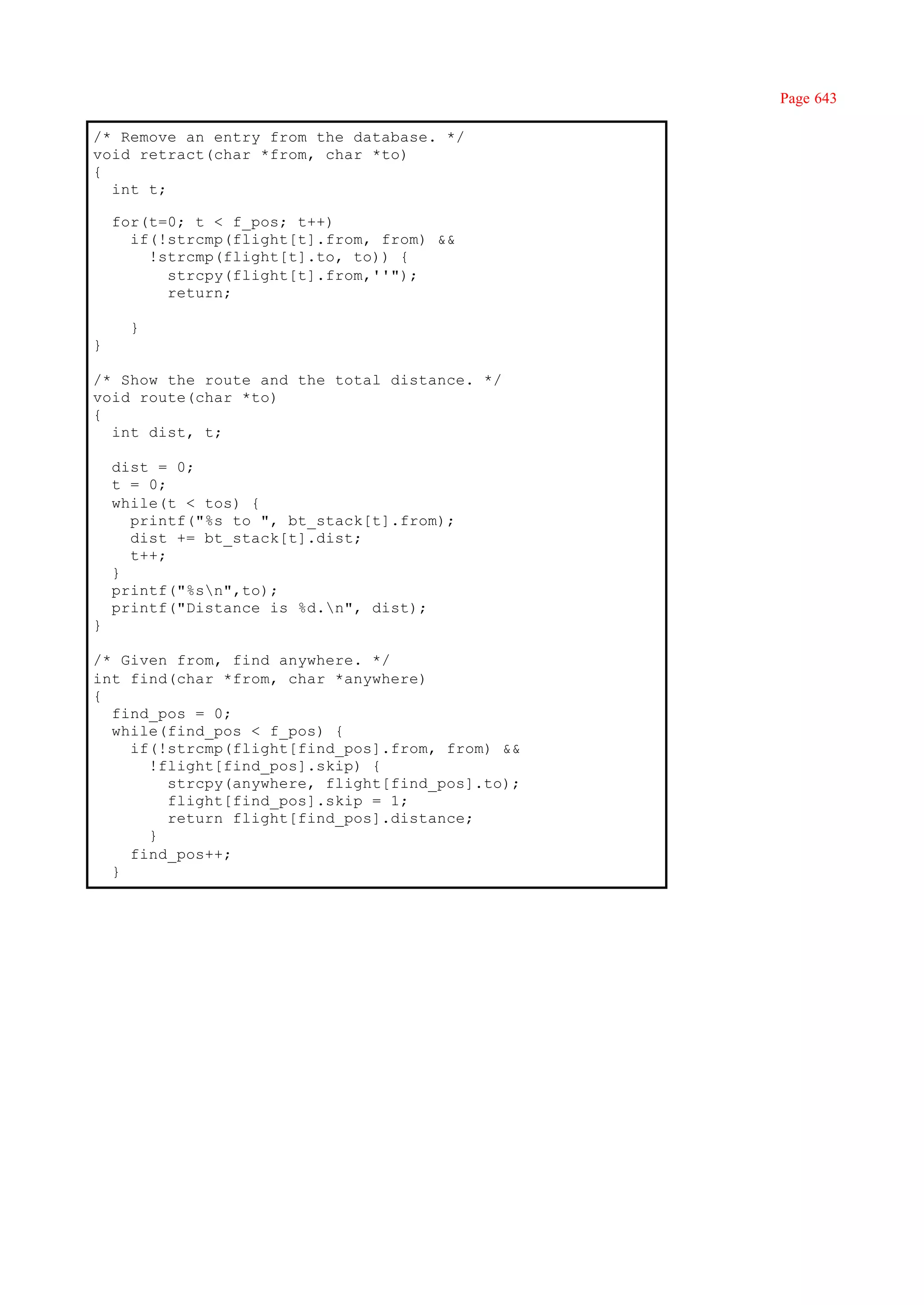 Page 643

/* Remove an entry from the database. */
void retract(char *from, char *to)
{
  int t;

    for(t=0; t < f_pos; t++)
      if(!strcmp(flight[t].from, from) &&
        !strcmp(flight[t].to, to)) {
          strcpy(flight[t].from,''");
          return;

      }
}

/* Show the route and the total distance. */
void route(char *to)
{
  int dist, t;

    dist = 0;
    t = 0;
    while(t < tos) {
      printf("%s to ", bt_stack[t].from);
      dist += bt_stack[t].dist;
      t++;
    }
    printf("%sn",to);
    printf("Distance is %d.n", dist);
}

/* Given from, find anywhere. */
int find(char *from, char *anywhere)
{
  find_pos = 0;
  while(find_pos < f_pos) {
    if(!strcmp(flight[find_pos].from, from) &&
      !flight[find_pos].skip) {
        strcpy(anywhere, flight[find_pos].to);
        flight[find_pos].skip = 1;
        return flight[find_pos].distance;
      }
    find_pos++;
  }
 