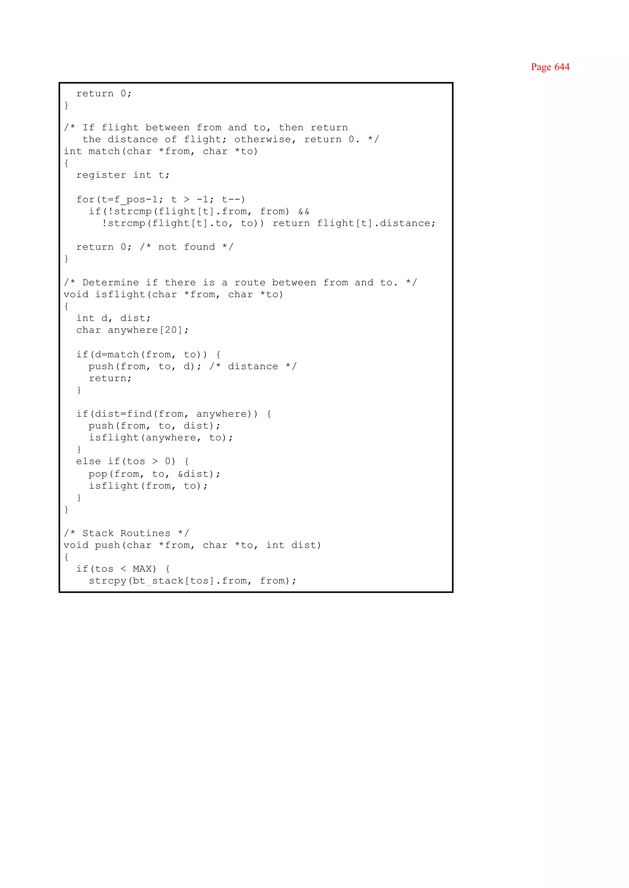 Page 644

    return 0;
}

/* If flight between from and to, then return
   the distance of flight; otherwise, return 0. */
int match(char *from, char *to)
{
  register int t;

    for(t=f_pos-1; t > -1; t--)
      if(!strcmp(flight[t].from, from) &&
        !strcmp(flight[t].to, to)) return flight[t].distance;

    return 0; /* not found */
}

/* Determine if there is a route between from and to. */
void isflight(char *from, char *to)
{
  int d, dist;
  char anywhere[20];

    if(d=match(from, to)) {
      push(from, to, d); /* distance */
      return;
    }

    if(dist=find(from, anywhere)) {
      push(from, to, dist);
      isflight(anywhere, to);
    }
    else if(tos > 0) {
      pop(from, to, &dist);
      isflight(from, to);
    }
}

/* Stack Routines */
void push(char *from, char *to, int dist)
{
  if(tos < MAX) {
    strcpy(bt_stack[tos].from, from);
 