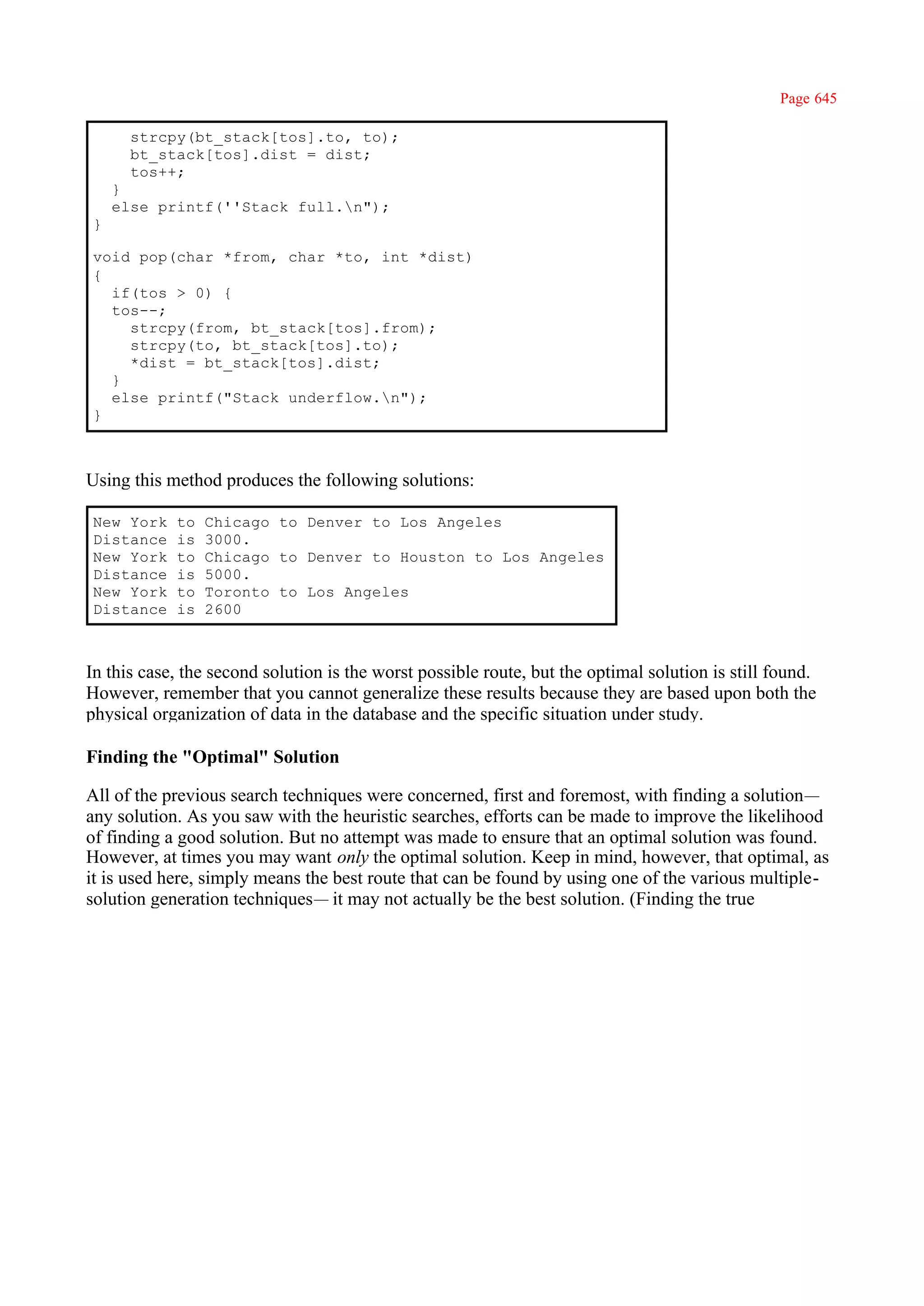 Page 645

      strcpy(bt_stack[tos].to, to);
      bt_stack[tos].dist = dist;
      tos++;
    }
    else printf(''Stack full.n");
}

void pop(char *from, char *to, int *dist)
{
  if(tos > 0) {
  tos--;
    strcpy(from, bt_stack[tos].from);
    strcpy(to, bt_stack[tos].to);
    *dist = bt_stack[tos].dist;
  }
  else printf("Stack underflow.n");
}



Using this method produces the following solutions:

New York    to   Chicago to Denver to Los Angeles
Distance    is   3000.
New York    to   Chicago to Denver to Houston to Los Angeles
Distance    is   5000.
New York    to   Toronto to Los Angeles
Distance    is   2600



In this case, the second solution is the worst possible route, but the optimal solution is still found.
However, remember that you cannot generalize these results because they are based upon both the
physical organization of data in the database and the specific situation under study.

Finding the "Optimal" Solution

All of the previous search techniques were concerned, first and foremost, with finding a solution—
any solution. As you saw with the heuristic searches, efforts can be made to improve the likelihood
of finding a good solution. But no attempt was made to ensure that an optimal solution was found.
However, at times you may want only the optimal solution. Keep in mind, however, that optimal, as
it is used here, simply means the best route that can be found by using one of the various multiple-
solution generation techniques— it may not actually be the best solution. (Finding the true
 