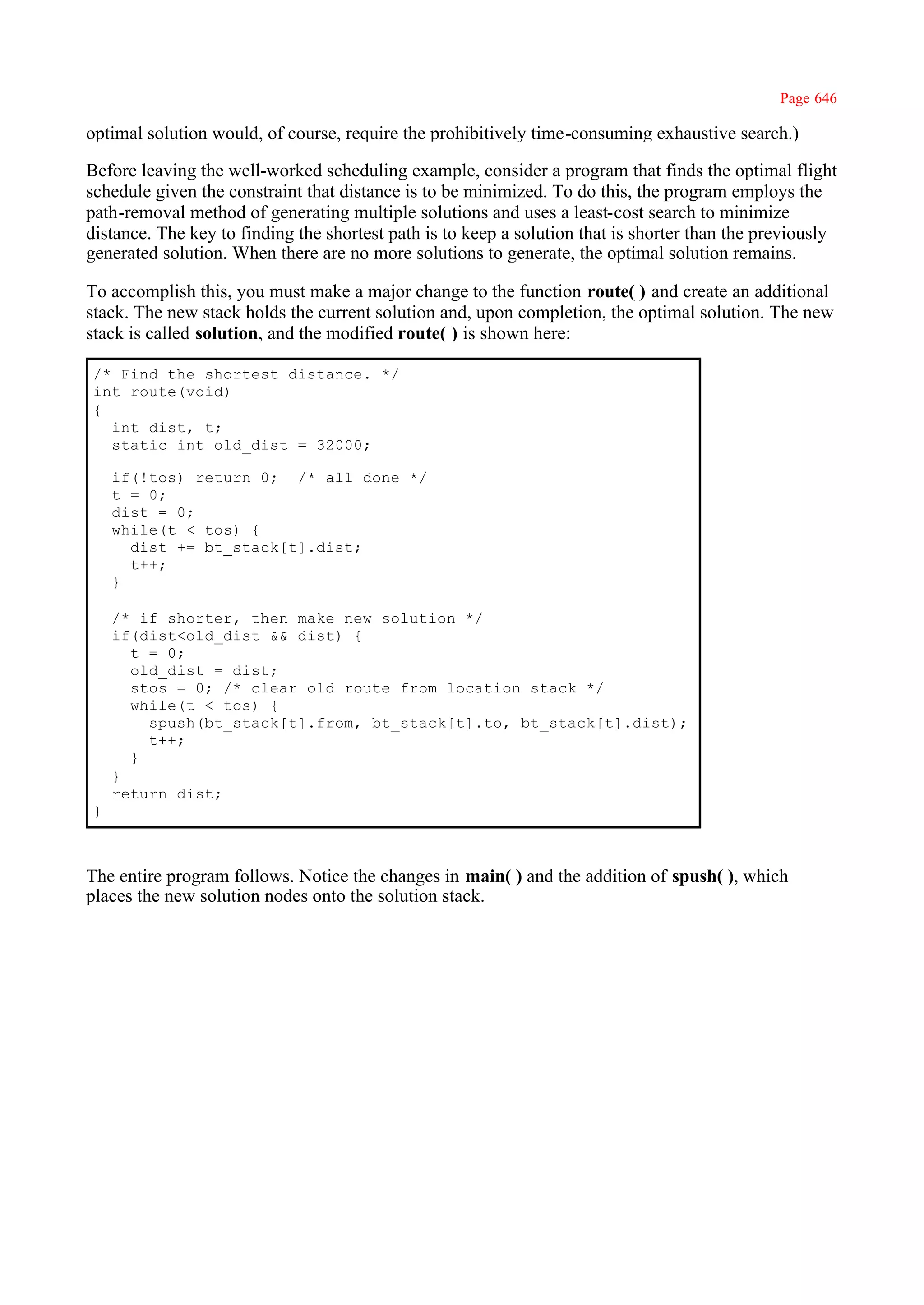 Page 646

optimal solution would, of course, require the prohibitively time-consuming exhaustive search.)

Before leaving the well-worked scheduling example, consider a program that finds the optimal flight
schedule given the constraint that distance is to be minimized. To do this, the program employs the
path-removal method of generating multiple solutions and uses a least-cost search to minimize
distance. The key to finding the shortest path is to keep a solution that is shorter than the previously
generated solution. When there are no more solutions to generate, the optimal solution remains.

To accomplish this, you must make a major change to the function route( ) and create an additional
stack. The new stack holds the current solution and, upon completion, the optimal solution. The new
stack is called solution, and the modified route( ) is shown here:

/* Find the shortest distance. */
int route(void)
{
  int dist, t;
  static int old_dist = 32000;

    if(!tos) return 0; /* all done */
    t = 0;
    dist = 0;
    while(t < tos) {
      dist += bt_stack[t].dist;
      t++;
    }

    /* if shorter, then make new solution */
    if(dist<old_dist && dist) {
      t = 0;
      old_dist = dist;
      stos = 0; /* clear old route from location stack */
      while(t < tos) {
        spush(bt_stack[t].from, bt_stack[t].to, bt_stack[t].dist);
        t++;
      }
    }
    return dist;
}



The entire program follows. Notice the changes in main( ) and the addition of spush( ), which
places the new solution nodes onto the solution stack.
 