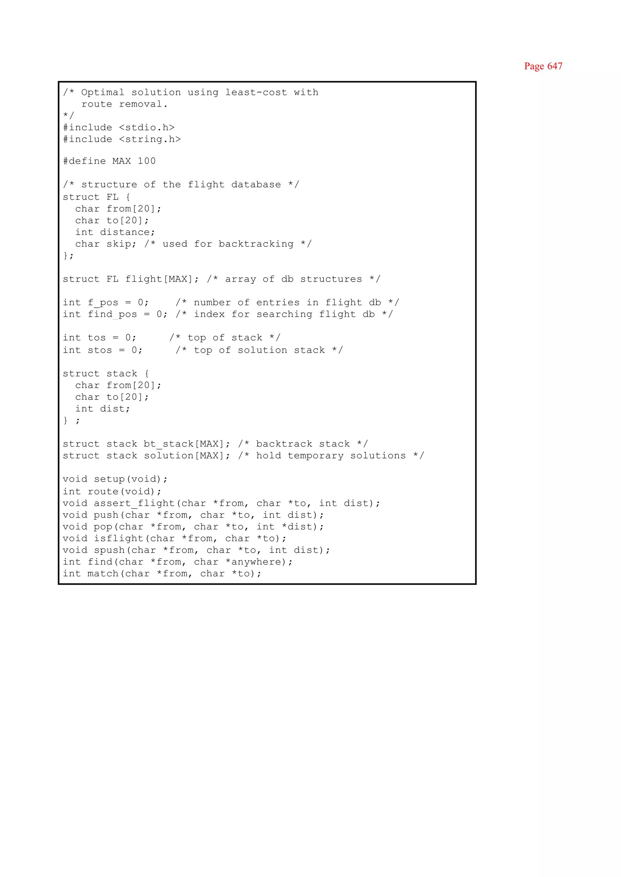 Page 647

/* Optimal solution using least-cost with
   route removal.
*/
#include <stdio.h>
#include <string.h>

#define MAX 100

/* structure of the flight database */
struct FL {
   char from[20];
   char to[20];
   int distance;
   char skip; /* used for backtracking */
};

struct FL flight[MAX]; /* array of db structures */

int f_pos = 0;    /* number of entries in flight db */
int find_pos = 0; /* index for searching flight db */

int tos = 0;       /* top of stack */
int stos = 0;       /* top of solution stack */

struct stack {
  char from[20];
  char to[20];
  int dist;
} ;

struct stack bt_stack[MAX]; /* backtrack stack */
struct stack solution[MAX]; /* hold temporary solutions */

void setup(void);
int route(void);
void assert_flight(char *from, char *to, int dist);
void push(char *from, char *to, int dist);
void pop(char *from, char *to, int *dist);
void isflight(char *from, char *to);
void spush(char *from, char *to, int dist);
int find(char *from, char *anywhere);
int match(char *from, char *to);
 