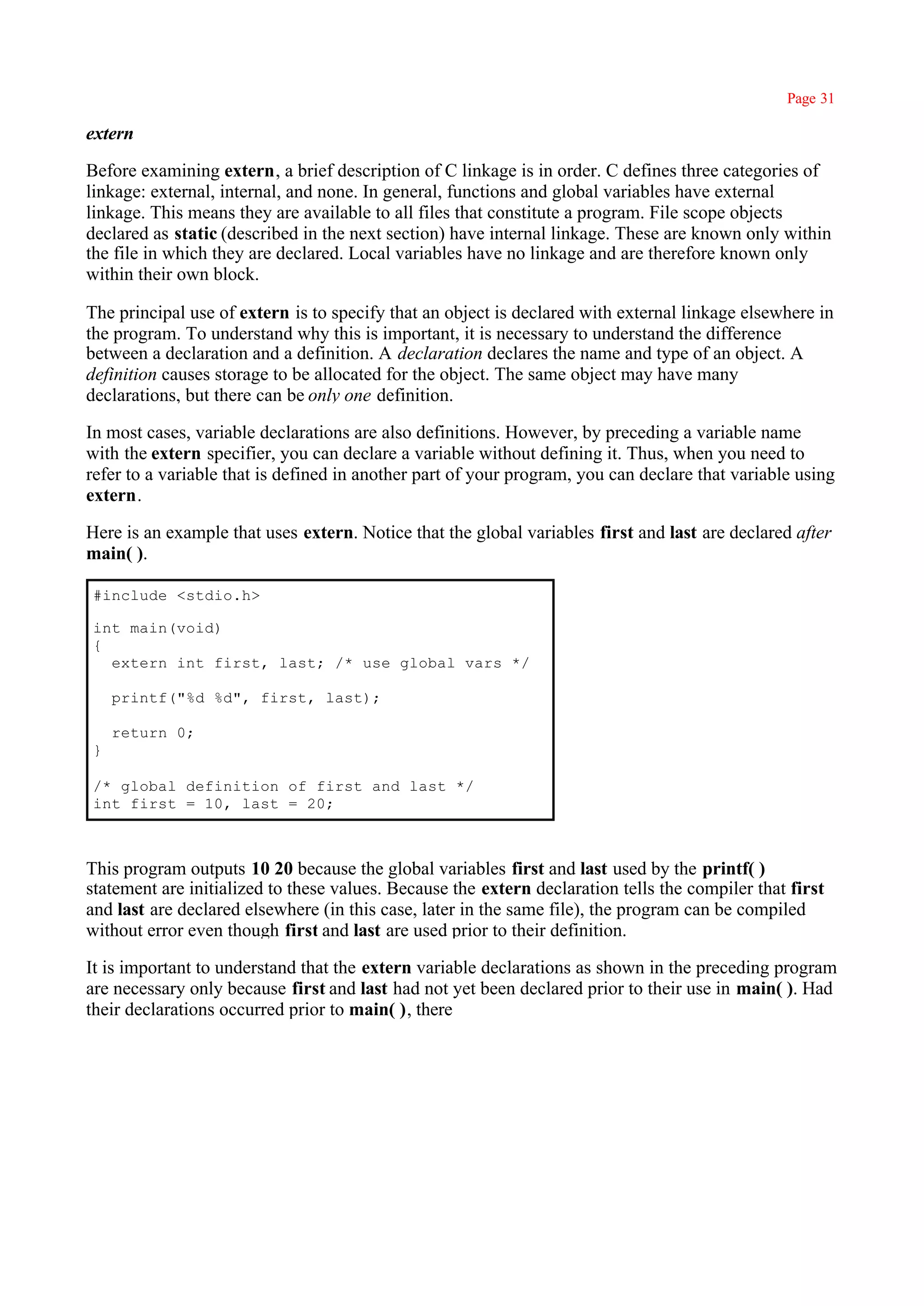 Page 31

extern

Before examining extern, a brief description of C linkage is in order. C defines three categories of
linkage: external, internal, and none. In general, functions and global variables have external
linkage. This means they are available to all files that constitute a program. File scope objects
declared as static (described in the next section) have internal linkage. These are known only within
the file in which they are declared. Local variables have no linkage and are therefore known only
within their own block.

The principal use of extern is to specify that an object is declared with external linkage elsewhere in
the program. To understand why this is important, it is necessary to understand the difference
between a declaration and a definition. A declaration declares the name and type of an object. A
definition causes storage to be allocated for the object. The same object may have many
declarations, but there can be only one definition.

In most cases, variable declarations are also definitions. However, by preceding a variable name
with the extern specifier, you can declare a variable without defining it. Thus, when you need to
refer to a variable that is defined in another part of your program, you can declare that variable using
extern.

Here is an example that uses extern. Notice that the global variables first and last are declared after
main( ).

#include <stdio.h>

int main(void)
{
  extern int first, last; /* use global vars */

    printf("%d %d", first, last);

    return 0;
}

/* global definition of first and last */
int first = 10, last = 20;



This program outputs 10 20 because the global variables first and last used by the printf( )
statement are initialized to these values. Because the extern declaration tells the compiler that first
and last are declared elsewhere (in this case, later in the same file), the program can be compiled
without error even though first and last are used prior to their definition.

It is important to understand that the extern variable declarations as shown in the preceding program
are necessary only because first and last had not yet been declared prior to their use in main( ). Had
their declarations occurred prior to main( ), there
 