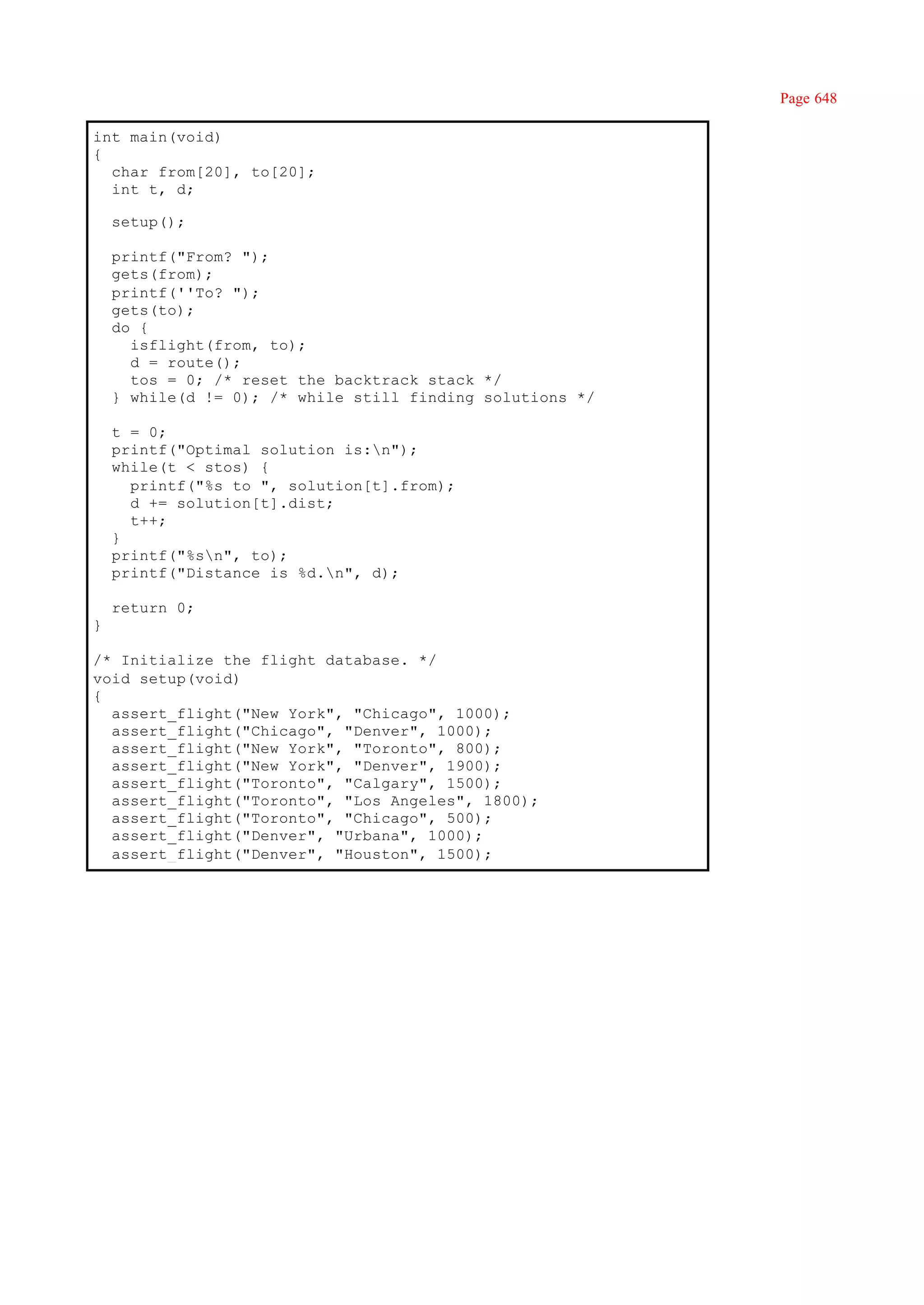 Page 648

int main(void)
{
  char from[20], to[20];
  int t, d;

    setup();

    printf("From? ");
    gets(from);
    printf(''To? ");
    gets(to);
    do {
      isflight(from, to);
      d = route();
      tos = 0; /* reset the backtrack stack */
    } while(d != 0); /* while still finding solutions */

    t = 0;
    printf("Optimal solution is:n");
    while(t < stos) {
      printf("%s to ", solution[t].from);
      d += solution[t].dist;
      t++;
    }
    printf("%sn", to);
    printf("Distance is %d.n", d);

    return 0;
}

/* Initialize the flight database. */
void setup(void)
{
  assert_flight("New York", "Chicago", 1000);
  assert_flight("Chicago", "Denver", 1000);
  assert_flight("New York", "Toronto", 800);
  assert_flight("New York", "Denver", 1900);
  assert_flight("Toronto", "Calgary", 1500);
  assert_flight("Toronto", "Los Angeles", 1800);
  assert_flight("Toronto", "Chicago", 500);
  assert_flight("Denver", "Urbana", 1000);
  assert_flight("Denver", "Houston", 1500);
 