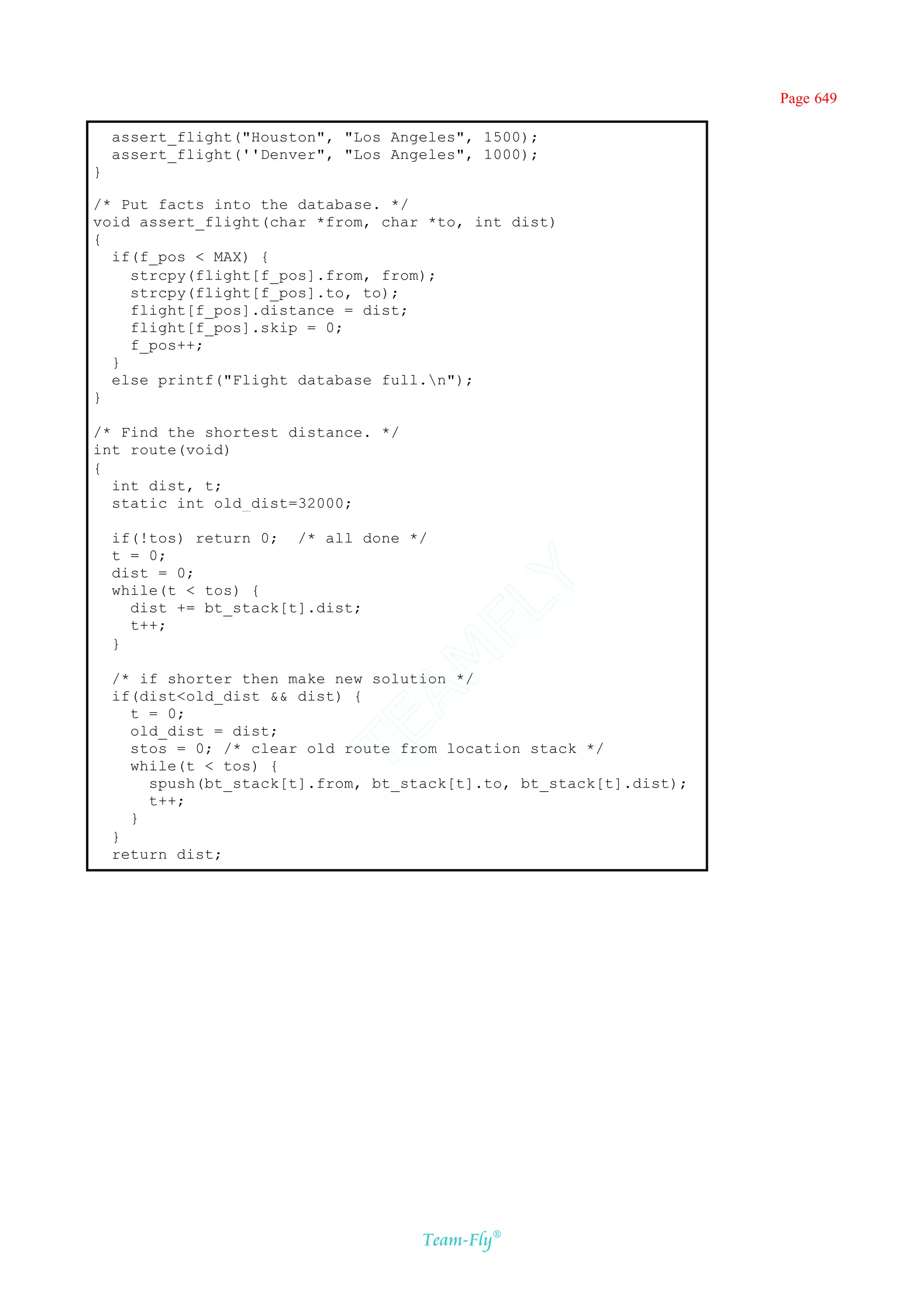 Page 649

    assert_flight("Houston", "Los Angeles", 1500);
    assert_flight(''Denver", "Los Angeles", 1000);
}

/* Put facts into the database. */
void assert_flight(char *from, char *to, int dist)
{
  if(f_pos < MAX) {
    strcpy(flight[f_pos].from, from);
    strcpy(flight[f_pos].to, to);
    flight[f_pos].distance = dist;
    flight[f_pos].skip = 0;
    f_pos++;
  }
  else printf("Flight database full.n");
}

/* Find the shortest distance. */
int route(void)
{
  int dist, t;
  static int old_dist=32000;

    if(!tos) return 0; /* all done */
    t = 0;
    dist = 0;
                                    Y
    while(t < tos) {
                                  FL
      dist += bt_stack[t].dist;
      t++;
    }
                                AM


    /* if shorter then make new solution */
    if(dist<old_dist && dist) {
      t = 0;
                          TE




      old_dist = dist;
      stos = 0; /* clear old route from location stack */
      while(t < tos) {
        spush(bt_stack[t].from, bt_stack[t].to, bt_stack[t].dist);
        t++;
      }
    }
    return dist;




                                     Team-Fly®
 
