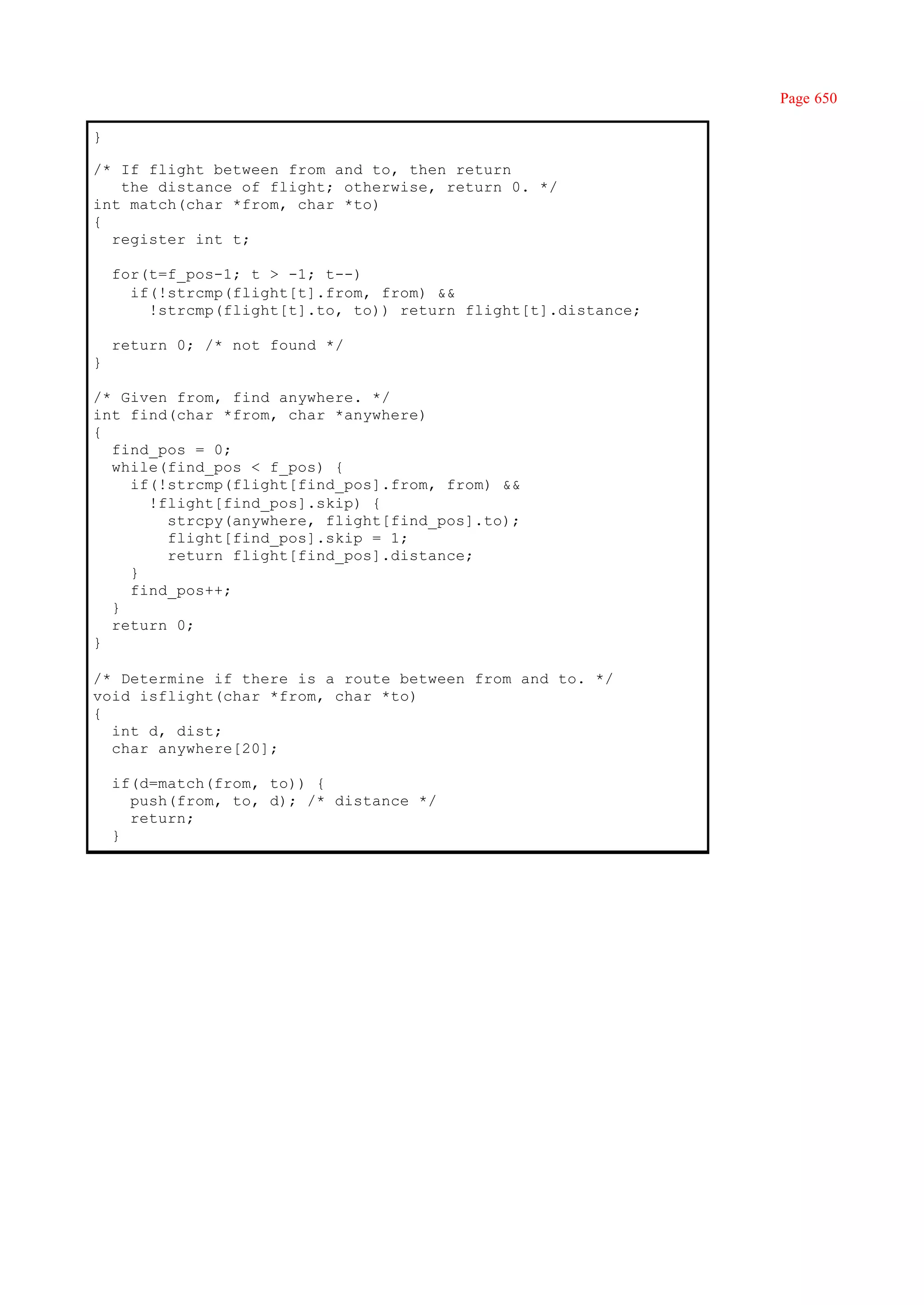 Page 650

}

/* If flight between from and to, then return
   the distance of flight; otherwise, return 0. */
int match(char *from, char *to)
{
  register int t;

    for(t=f_pos-1; t > -1; t--)
      if(!strcmp(flight[t].from, from) &&
        !strcmp(flight[t].to, to)) return flight[t].distance;

    return 0; /* not found */
}

/* Given from, find anywhere. */
int find(char *from, char *anywhere)
{
  find_pos = 0;
  while(find_pos < f_pos) {
    if(!strcmp(flight[find_pos].from, from) &&
      !flight[find_pos].skip) {
        strcpy(anywhere, flight[find_pos].to);
        flight[find_pos].skip = 1;
        return flight[find_pos].distance;
    }
    find_pos++;
  }
  return 0;
}

/* Determine if there is a route between from and to. */
void isflight(char *from, char *to)
{
  int d, dist;
  char anywhere[20];

    if(d=match(from, to)) {
      push(from, to, d); /* distance */
      return;
    }
 