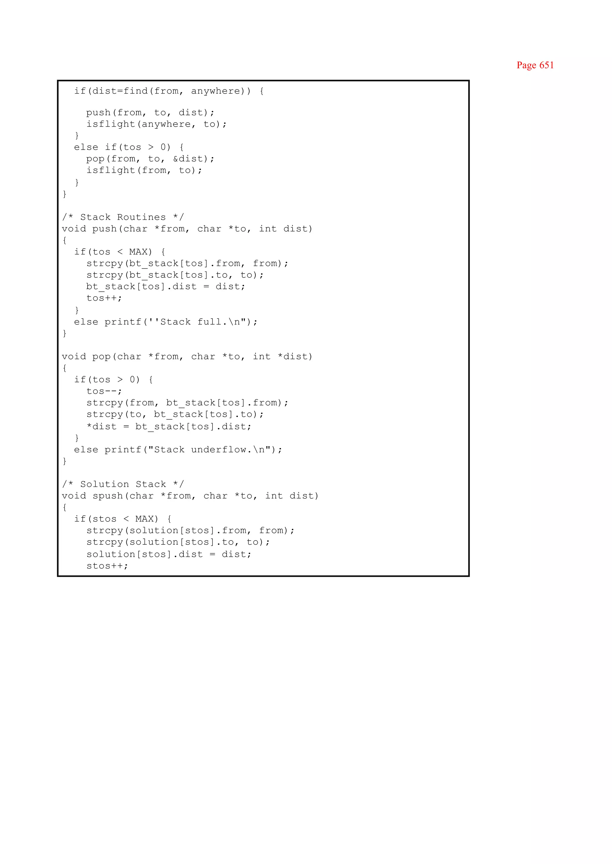 Page 651

    if(dist=find(from, anywhere)) {

      push(from, to, dist);
      isflight(anywhere, to);
    }
    else if(tos > 0) {
      pop(from, to, &dist);
      isflight(from, to);
    }
}

/* Stack Routines */
void push(char *from, char *to, int dist)
{
  if(tos < MAX) {
    strcpy(bt_stack[tos].from, from);
    strcpy(bt_stack[tos].to, to);
    bt_stack[tos].dist = dist;
    tos++;
  }
  else printf(''Stack full.n");
}

void pop(char *from, char *to, int *dist)
{
  if(tos > 0) {
    tos--;
    strcpy(from, bt_stack[tos].from);
    strcpy(to, bt_stack[tos].to);
    *dist = bt_stack[tos].dist;
  }
  else printf("Stack underflow.n");
}

/* Solution Stack */
void spush(char *from, char *to, int dist)
{
  if(stos < MAX) {
    strcpy(solution[stos].from, from);
    strcpy(solution[stos].to, to);
    solution[stos].dist = dist;
    stos++;
 