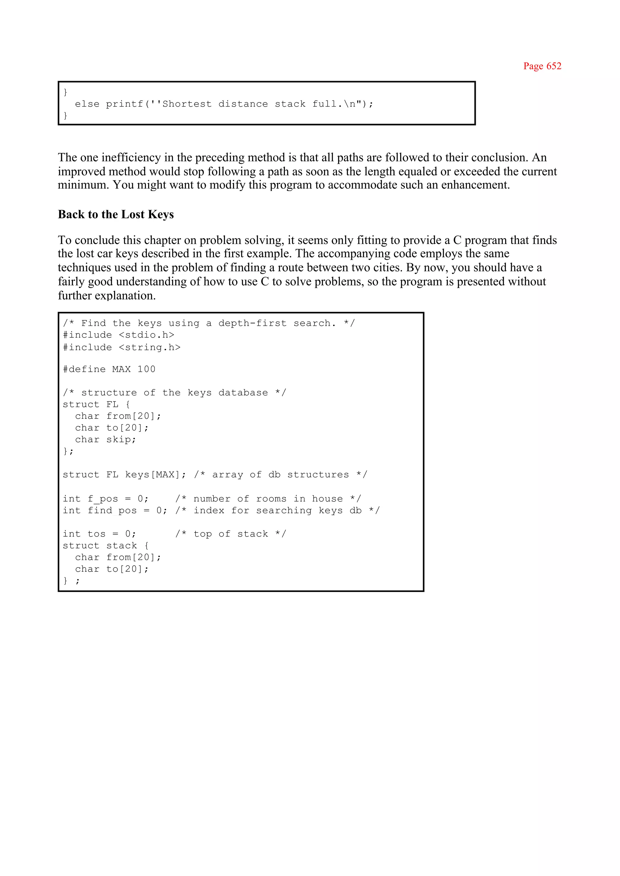 Page 652

}
    else printf(''Shortest distance stack full.n");
}



The one inefficiency in the preceding method is that all paths are followed to their conclusion. An
improved method would stop following a path as soon as the length equaled or exceeded the current
minimum. You might want to modify this program to accommodate such an enhancement.

Back to the Lost Keys

To conclude this chapter on problem solving, it seems only fitting to provide a C program that finds
the lost car keys described in the first example. The accompanying code employs the same
techniques used in the problem of finding a route between two cities. By now, you should have a
fairly good understanding of how to use C to solve problems, so the program is presented without
further explanation.

/* Find the keys using a depth-first search. */
#include <stdio.h>
#include <string.h>

#define MAX 100

/* structure of the keys database */
struct FL {
   char from[20];
   char to[20];
   char skip;
};

struct FL keys[MAX]; /* array of db structures */

int f_pos = 0;    /* number of rooms in house */
int find_pos = 0; /* index for searching keys db */

int tos = 0;            /* top of stack */
struct stack {
  char from[20];
  char to[20];
} ;
 