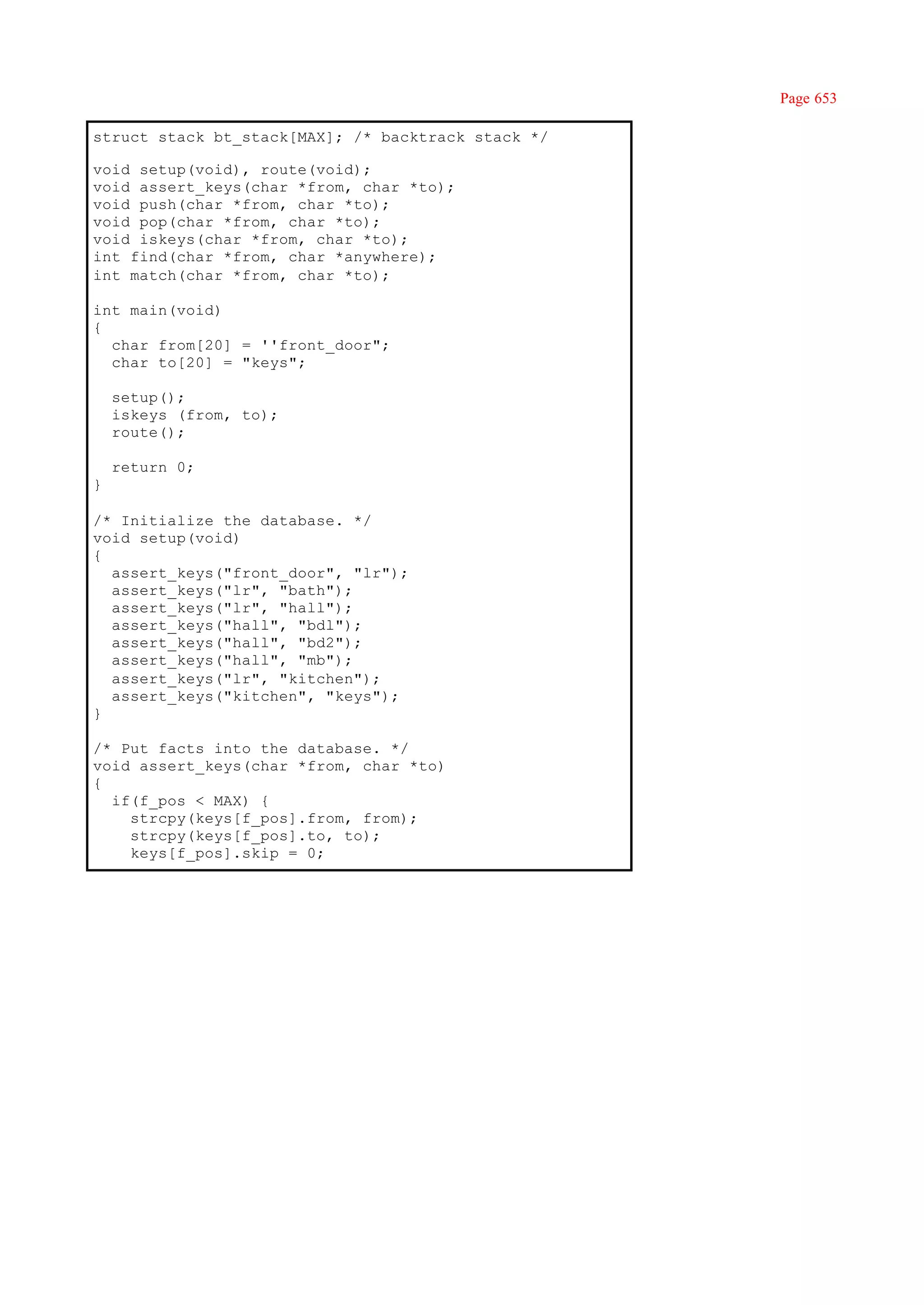Page 653

struct stack bt_stack[MAX]; /* backtrack stack */

void setup(void), route(void);
void assert_keys(char *from, char *to);
void push(char *from, char *to);
void pop(char *from, char *to);
void iskeys(char *from, char *to);
int find(char *from, char *anywhere);
int match(char *from, char *to);

int main(void)
{
  char from[20] = ''front_door";
  char to[20] = "keys";

    setup();
    iskeys (from, to);
    route();

    return 0;
}

/* Initialize the database. */
void setup(void)
{
  assert_keys("front_door", "lr");
  assert_keys("lr", "bath");
  assert_keys("lr", "hall");
  assert_keys("hall", "bdl");
  assert_keys("hall", "bd2");
  assert_keys("hall", "mb");
  assert_keys("lr", "kitchen");
  assert_keys("kitchen", "keys");
}

/* Put facts into the database. */
void assert_keys(char *from, char *to)
{
  if(f_pos < MAX) {
    strcpy(keys[f_pos].from, from);
    strcpy(keys[f_pos].to, to);
    keys[f_pos].skip = 0;
 