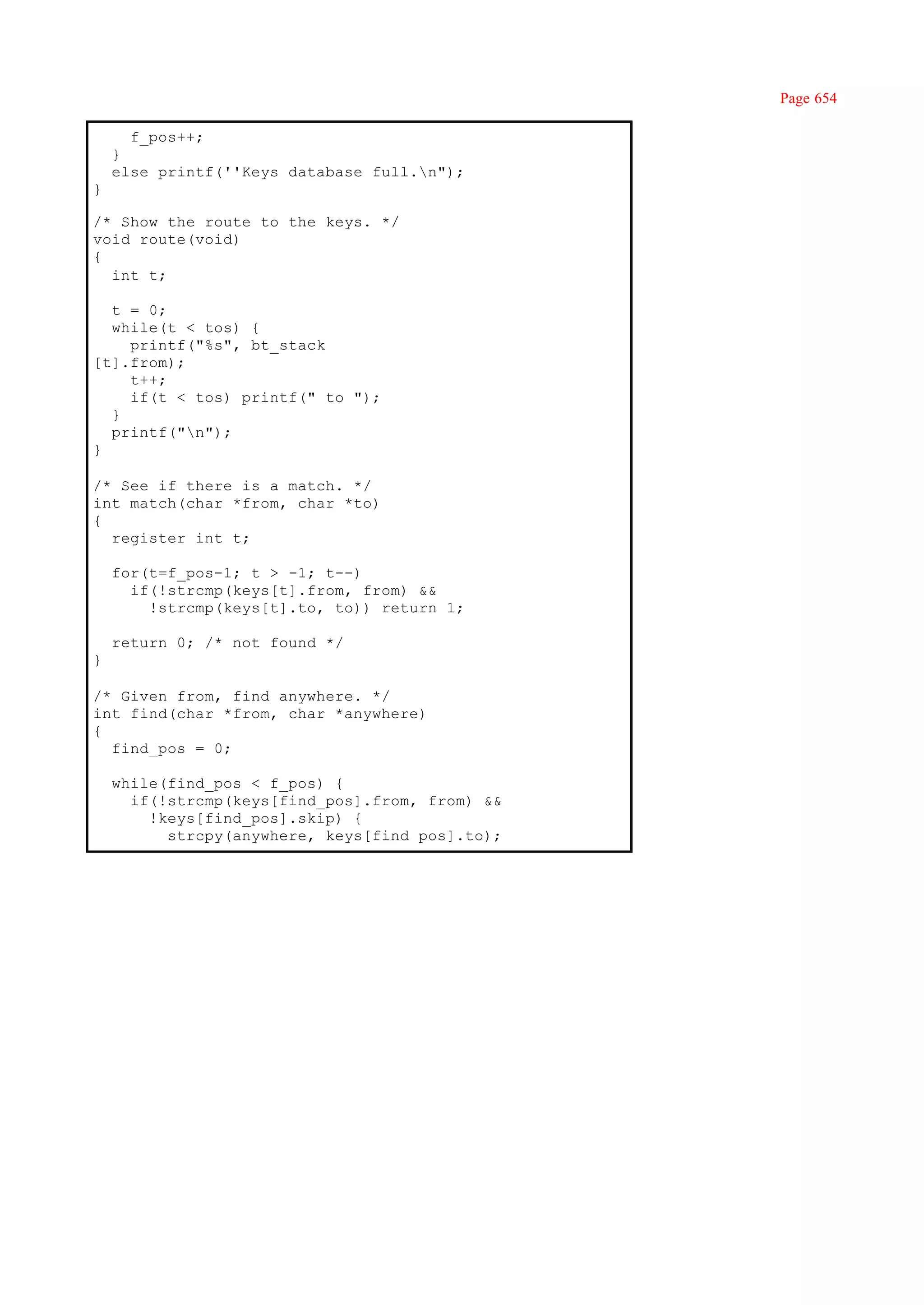 Page 654

      f_pos++;
    }
    else printf(''Keys database full.n");
}

/* Show the route to the keys. */
void route(void)
{
  int t;

  t = 0;
  while(t < tos) {
    printf("%s", bt_stack
[t].from);
    t++;
    if(t < tos) printf(" to ");
  }
  printf("n");
}

/* See if there is a match. */
int match(char *from, char *to)
{
  register int t;

    for(t=f_pos-1; t > -1; t--)
      if(!strcmp(keys[t].from, from) &&
        !strcmp(keys[t].to, to)) return 1;

    return 0; /* not found */
}

/* Given from, find anywhere. */
int find(char *from, char *anywhere)
{
  find_pos = 0;

    while(find_pos < f_pos) {
      if(!strcmp(keys[find_pos].from, from) &&
        !keys[find_pos].skip) {
          strcpy(anywhere, keys[find_pos].to);
 
