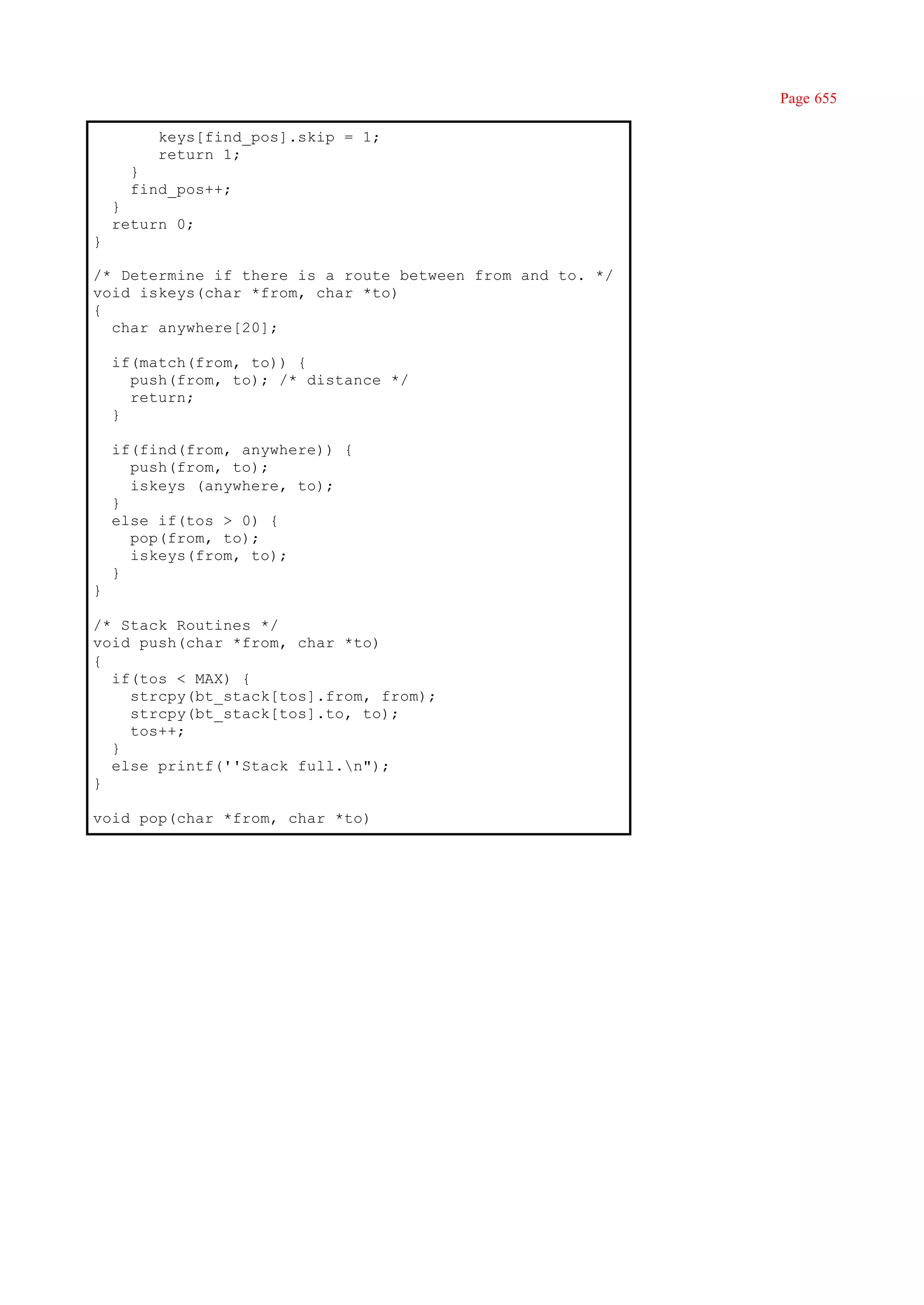 Page 655

         keys[find_pos].skip = 1;
         return 1;
      }
      find_pos++;
    }
    return 0;
}

/* Determine if there is a route between from and to. */
void iskeys(char *from, char *to)
{
  char anywhere[20];

    if(match(from, to)) {
      push(from, to); /* distance */
      return;
    }

    if(find(from, anywhere)) {
      push(from, to);
      iskeys (anywhere, to);
    }
    else if(tos > 0) {
      pop(from, to);
      iskeys(from, to);
    }
}

/* Stack Routines */
void push(char *from, char *to)
{
  if(tos < MAX) {
    strcpy(bt_stack[tos].from, from);
    strcpy(bt_stack[tos].to, to);
    tos++;
  }
  else printf(''Stack full.n");
}

void pop(char *from, char *to)
 