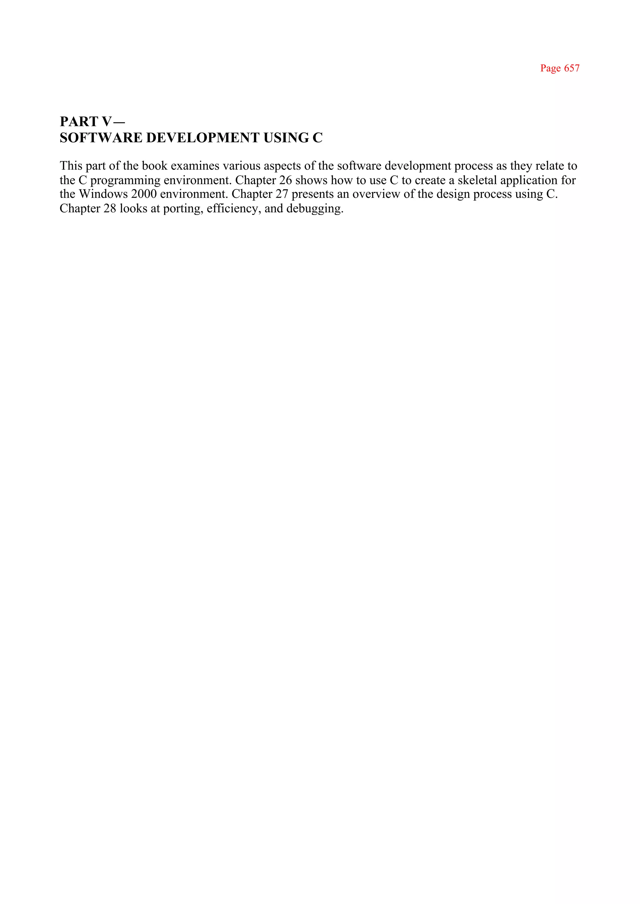 Page 657




PART V —
SOFTWARE DEVELOPMENT USING C
This part of the book examines various aspects of the software development process as they relate to
the C programming environment. Chapter 26 shows how to use C to create a skeletal application for
the Windows 2000 environment. Chapter 27 presents an overview of the design process using C.
Chapter 28 looks at porting, efficiency, and debugging.
 