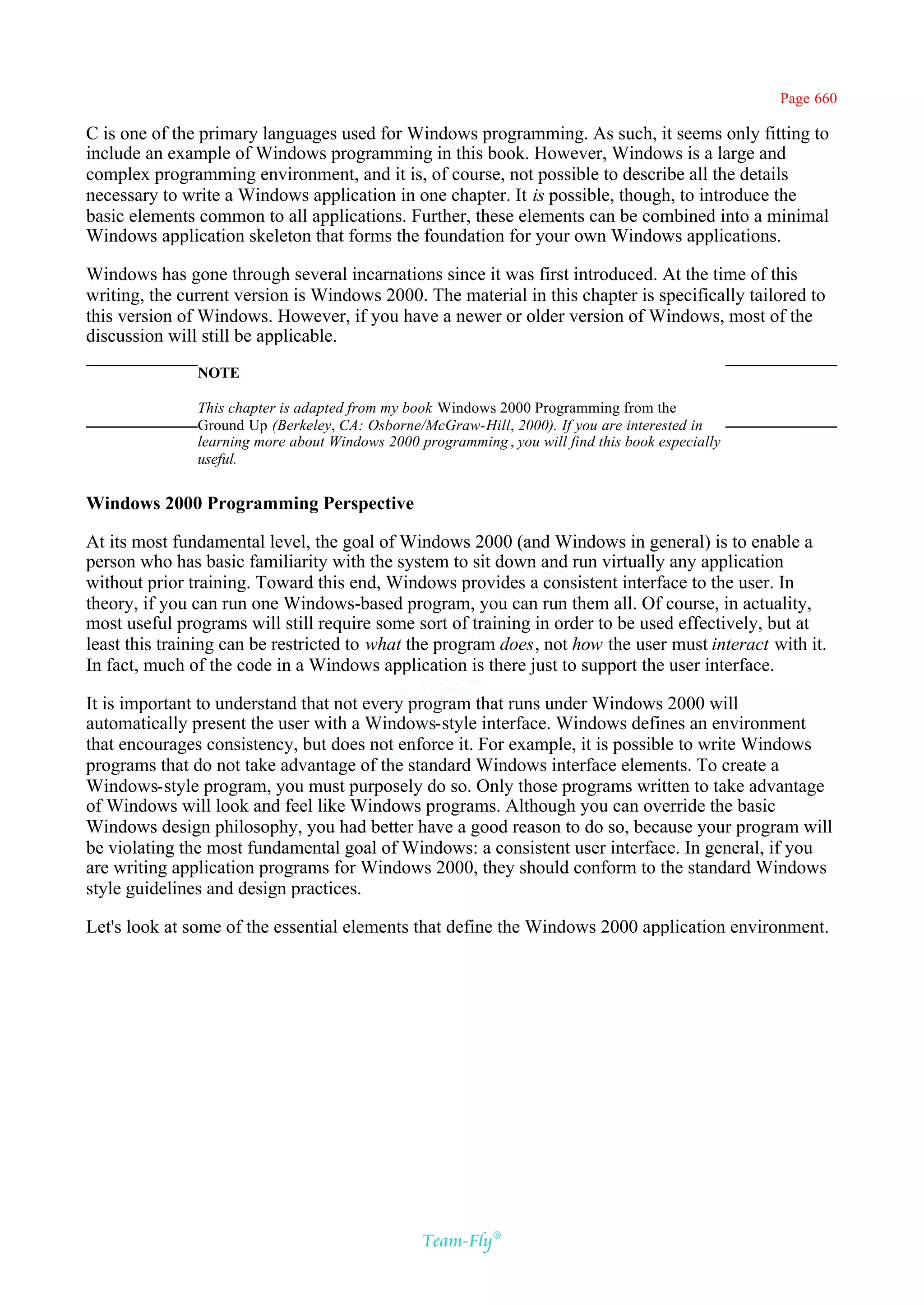 Page 660

C is one of the primary languages used for Windows programming. As such, it seems only fitting to
include an example of Windows programming in this book. However, Windows is a large and
complex programming environment, and it is, of course, not possible to describe all the details
necessary to write a Windows application in one chapter. It is possible, though, to introduce the
basic elements common to all applications. Further, these elements can be combined into a minimal
Windows application skeleton that forms the foundation for your own Windows applications.

Windows has gone through several incarnations since it was first introduced. At the time of this
writing, the current version is Windows 2000. The material in this chapter is specifically tailored to
this version of Windows. However, if you have a newer or older version of Windows, most of the
discussion will still be applicable.
               NOTE

               This chapter is adapted from my book Windows 2000 Programming from the
               Ground Up (Berkeley, CA: Osborne/McGraw-Hill, 2000). If you are interested in
               learning more about Windows 2000 programming , you will find this book especially
               useful.


Windows 2000 Programming Perspective

At its most fundamental level, the goal of Windows 2000 (and Windows in general) is to enable a
person who has basic familiarity with the system to sit down and run virtually any application
                                              Y
without prior training. Toward this end, Windows provides a consistent interface to the user. In
theory, if you can run one Windows-based program, you can run them all. Of course, in actuality,
                                            FL
most useful programs will still require some sort of training in order to be used effectively, but at
least this training can be restricted to what the program does, not how the user must interact with it.
                                          AM


In fact, much of the code in a Windows application is there just to support the user interface.

It is important to understand that not every program that runs under Windows 2000 will
automatically present the user with a Windows-style interface. Windows defines an environment
                                 TE




that encourages consistency, but does not enforce it. For example, it is possible to write Windows
programs that do not take advantage of the standard Windows interface elements. To create a
Windows-style program, you must purposely do so. Only those programs written to take advantage
of Windows will look and feel like Windows programs. Although you can override the basic
Windows design philosophy, you had better have a good reason to do so, because your program will
be violating the most fundamental goal of Windows: a consistent user interface. In general, if you
are writing application programs for Windows 2000, they should conform to the standard Windows
style guidelines and design practices.

Let's look at some of the essential elements that define the Windows 2000 application environment.




                                                 Team-Fly®
 