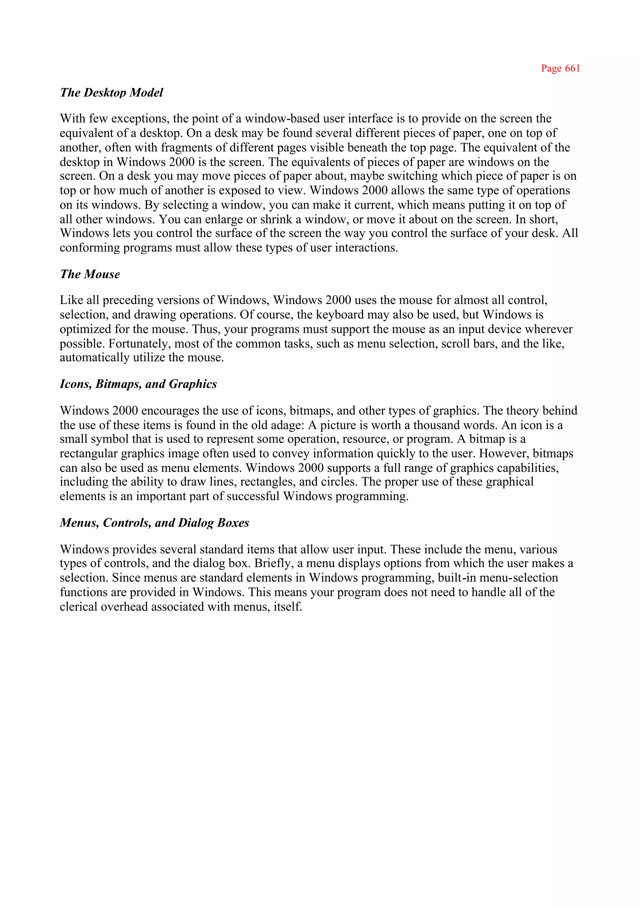 Page 661

The Desktop Model

With few exceptions, the point of a window-based user interface is to provide on the screen the
equivalent of a desktop. On a desk may be found several different pieces of paper, one on top of
another, often with fragments of different pages visible beneath the top page. The equivalent of the
desktop in Windows 2000 is the screen. The equivalents of pieces of paper are windows on the
screen. On a desk you may move pieces of paper about, maybe switching which piece of paper is on
top or how much of another is exposed to view. Windows 2000 allows the same type of operations
on its windows. By selecting a window, you can make it current, which means putting it on top of
all other windows. You can enlarge or shrink a window, or move it about on the screen. In short,
Windows lets you control the surface of the screen the way you control the surface of your desk. All
conforming programs must allow these types of user interactions.

The Mouse

Like all preceding versions of Windows, Windows 2000 uses the mouse for almost all control,
selection, and drawing operations. Of course, the keyboard may also be used, but Windows is
optimized for the mouse. Thus, your programs must support the mouse as an input device wherever
possible. Fortunately, most of the common tasks, such as menu selection, scroll bars, and the like,
automatically utilize the mouse.

Icons, Bitmaps, and Graphics

Windows 2000 encourages the use of icons, bitmaps, and other types of graphics. The theory behind
the use of these items is found in the old adage: A picture is worth a thousand words. An icon is a
small symbol that is used to represent some operation, resource, or program. A bitmap is a
rectangular graphics image often used to convey information quickly to the user. However, bitmaps
can also be used as menu elements. Windows 2000 supports a full range of graphics capabilities,
including the ability to draw lines, rectangles, and circles. The proper use of these graphical
elements is an important part of successful Windows programming.

Menus, Controls, and Dialog Boxes

Windows provides several standard items that allow user input. These include the menu, various
types of controls, and the dialog box. Briefly, a menu displays options from which the user makes a
selection. Since menus are standard elements in Windows programming, built-in menu-selection
functions are provided in Windows. This means your program does not need to handle all of the
clerical overhead associated with menus, itself.
 