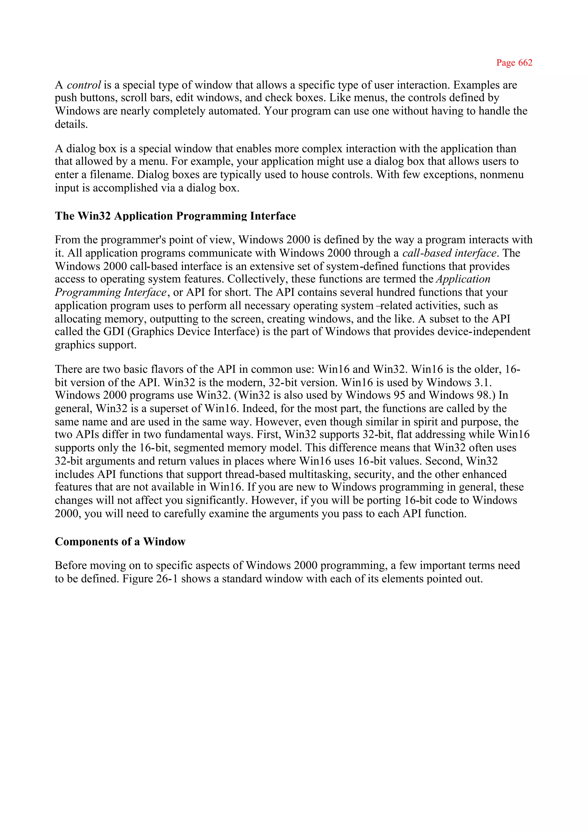 Page 662

A control is a special type of window that allows a specific type of user interaction. Examples are
push buttons, scroll bars, edit windows, and check boxes. Like menus, the controls defined by
Windows are nearly completely automated. Your program can use one without having to handle the
details.

A dialog box is a special window that enables more complex interaction with the application than
that allowed by a menu. For example, your application might use a dialog box that allows users to
enter a filename. Dialog boxes are typically used to house controls. With few exceptions, nonmenu
input is accomplished via a dialog box.

The Win32 Application Programming Interface

From the programmer's point of view, Windows 2000 is defined by the way a program interacts with
it. All application programs communicate with Windows 2000 through a call-based interface. The
Windows 2000 call-based interface is an extensive set of system-defined functions that provides
access to operating system features. Collectively, these functions are termed the Application
Programming Interface, or API for short. The API contains several hundred functions that your
application program uses to perform all necessary operating system–   related activities, such as
allocating memory, outputting to the screen, creating windows, and the like. A subset to the API
called the GDI (Graphics Device Interface) is the part of Windows that provides device-independent
graphics support.

There are two basic flavors of the API in common use: Win16 and Win32. Win16 is the older, 16-
bit version of the API. Win32 is the modern, 32-bit version. Win16 is used by Windows 3.1.
Windows 2000 programs use Win32. (Win32 is also used by Windows 95 and Windows 98.) In
general, Win32 is a superset of Win16. Indeed, for the most part, the functions are called by the
same name and are used in the same way. However, even though similar in spirit and purpose, the
two APIs differ in two fundamental ways. First, Win32 supports 32-bit, flat addressing while Win16
supports only the 16-bit, segmented memory model. This difference means that Win32 often uses
32-bit arguments and return values in places where Win16 uses 16-bit values. Second, Win32
includes API functions that support thread-based multitasking, security, and the other enhanced
features that are not available in Win16. If you are new to Windows programming in general, these
changes will not affect you significantly. However, if you will be porting 16-bit code to Windows
2000, you will need to carefully examine the arguments you pass to each API function.

Components of a Window

Before moving on to specific aspects of Windows 2000 programming, a few important terms need
to be defined. Figure 26-1 shows a standard window with each of its elements pointed out.
 