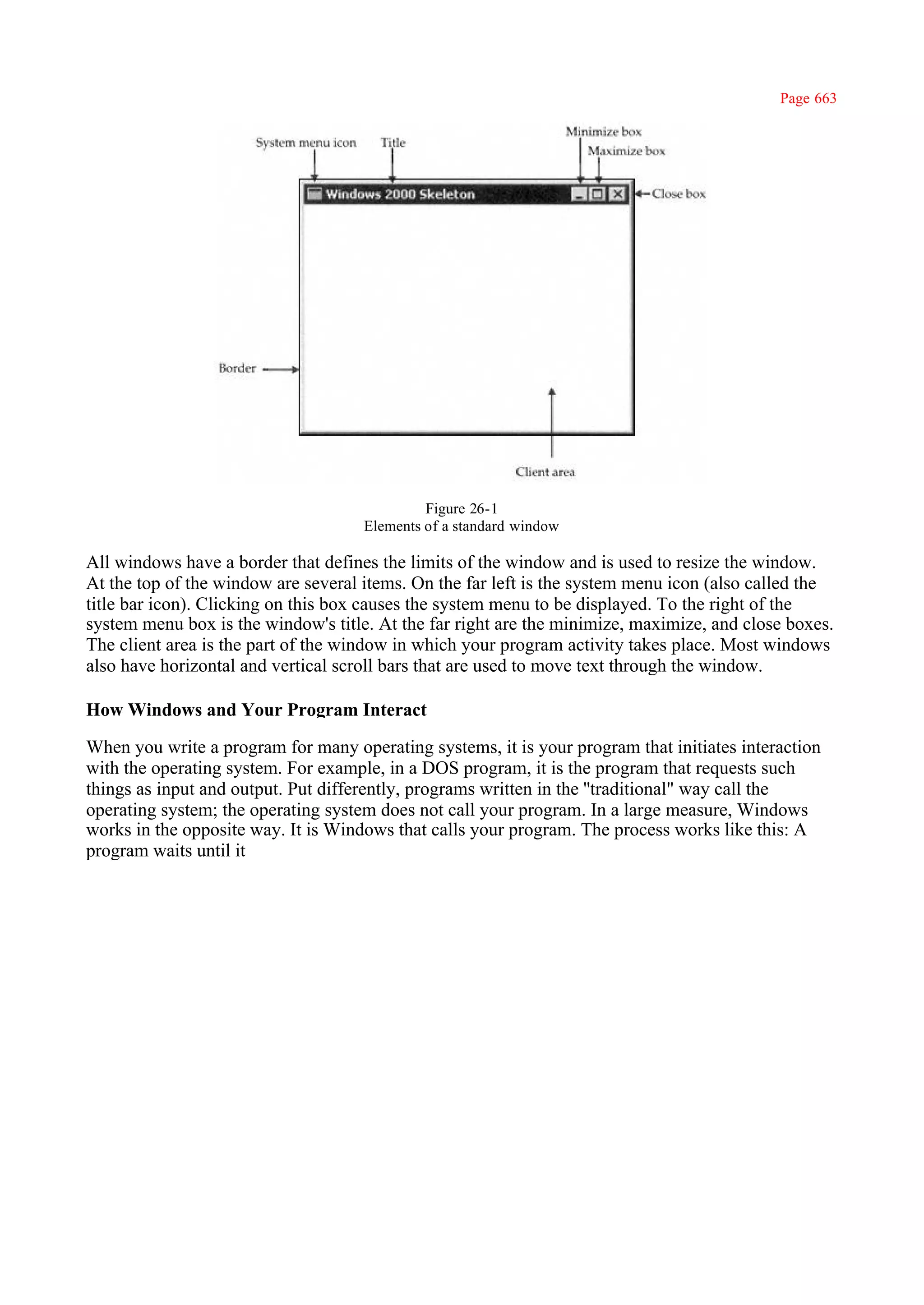 Page 663




                                              Figure 26-1
                                     Elements of a standard window

All windows have a border that defines the limits of the window and is used to resize the window.
At the top of the window are several items. On the far left is the system menu icon (also called the
title bar icon). Clicking on this box causes the system menu to be displayed. To the right of the
system menu box is the window's title. At the far right are the minimize, maximize, and close boxes.
The client area is the part of the window in which your program activity takes place. Most windows
also have horizontal and vertical scroll bars that are used to move text through the window.

How Windows and Your Program Interact

When you write a program for many operating systems, it is your program that initiates interaction
with the operating system. For example, in a DOS program, it is the program that requests such
things as input and output. Put differently, programs written in the ''traditional" way call the
operating system; the operating system does not call your program. In a large measure, Windows
works in the opposite way. It is Windows that calls your program. The process works like this: A
program waits until it
 