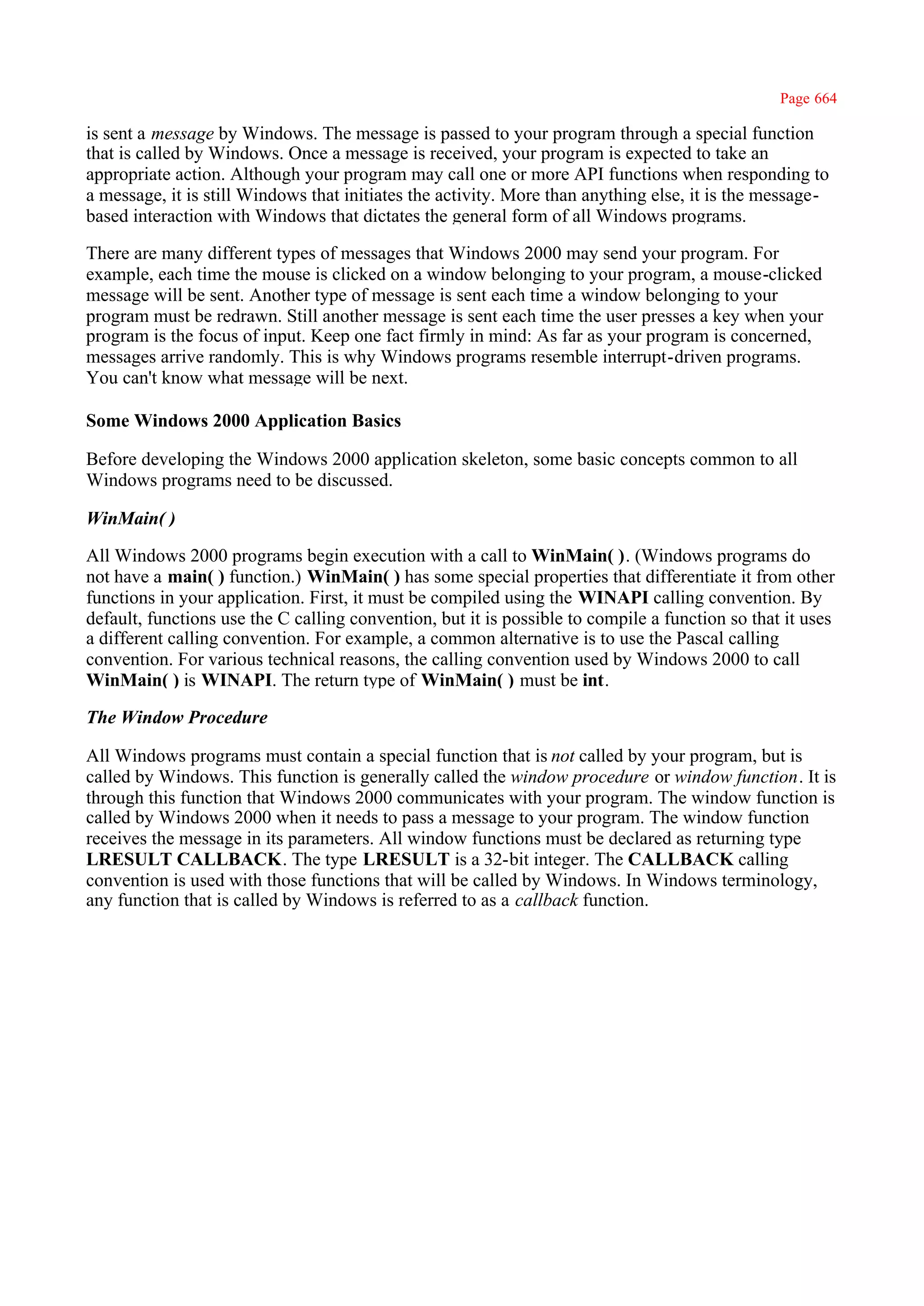 Page 664

is sent a message by Windows. The message is passed to your program through a special function
that is called by Windows. Once a message is received, your program is expected to take an
appropriate action. Although your program may call one or more API functions when responding to
a message, it is still Windows that initiates the activity. More than anything else, it is the message-
based interaction with Windows that dictates the general form of all Windows programs.

There are many different types of messages that Windows 2000 may send your program. For
example, each time the mouse is clicked on a window belonging to your program, a mouse-clicked
message will be sent. Another type of message is sent each time a window belonging to your
program must be redrawn. Still another message is sent each time the user presses a key when your
program is the focus of input. Keep one fact firmly in mind: As far as your program is concerned,
messages arrive randomly. This is why Windows programs resemble interrupt-driven programs.
You can't know what message will be next.

Some Windows 2000 Application Basics

Before developing the Windows 2000 application skeleton, some basic concepts common to all
Windows programs need to be discussed.

WinMain( )

All Windows 2000 programs begin execution with a call to WinMain( ). (Windows programs do
not have a main( ) function.) WinMain( ) has some special properties that differentiate it from other
functions in your application. First, it must be compiled using the WINAPI calling convention. By
default, functions use the C calling convention, but it is possible to compile a function so that it uses
a different calling convention. For example, a common alternative is to use the Pascal calling
convention. For various technical reasons, the calling convention used by Windows 2000 to call
WinMain( ) is WINAPI. The return type of WinMain( ) must be int.

The Window Procedure

All Windows programs must contain a special function that is not called by your program, but is
called by Windows. This function is generally called the window procedure or window function. It is
through this function that Windows 2000 communicates with your program. The window function is
called by Windows 2000 when it needs to pass a message to your program. The window function
receives the message in its parameters. All window functions must be declared as returning type
LRESULT CALLBACK. The type LRESULT is a 32-bit integer. The CALLBACK calling
convention is used with those functions that will be called by Windows. In Windows terminology,
any function that is called by Windows is referred to as a callback function.
 